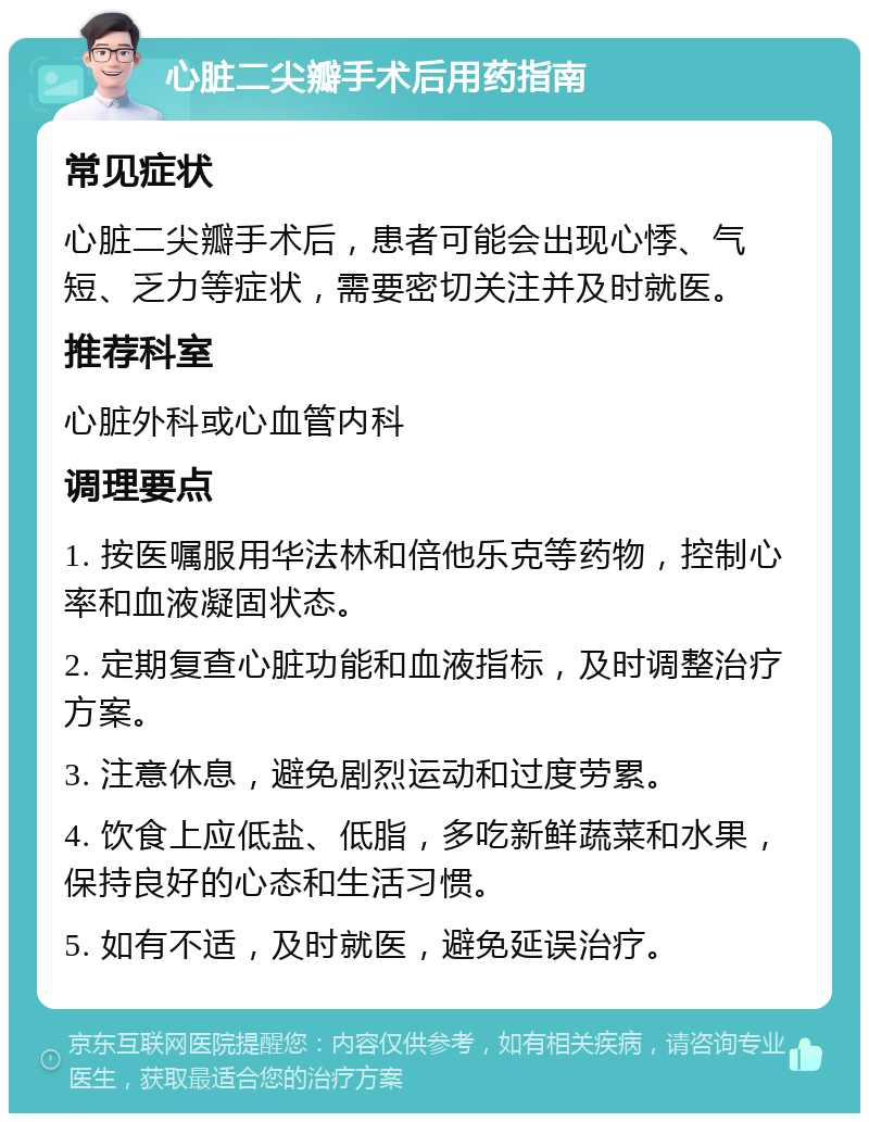 心脏二尖瓣手术后用药指南 常见症状 心脏二尖瓣手术后，患者可能会出现心悸、气短、乏力等症状，需要密切关注并及时就医。 推荐科室 心脏外科或心血管内科 调理要点 1. 按医嘱服用华法林和倍他乐克等药物，控制心率和血液凝固状态。 2. 定期复查心脏功能和血液指标，及时调整治疗方案。 3. 注意休息，避免剧烈运动和过度劳累。 4. 饮食上应低盐、低脂，多吃新鲜蔬菜和水果，保持良好的心态和生活习惯。 5. 如有不适，及时就医，避免延误治疗。