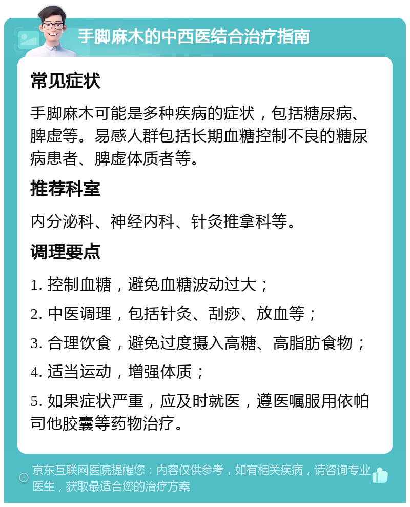 手脚麻木的中西医结合治疗指南 常见症状 手脚麻木可能是多种疾病的症状，包括糖尿病、脾虚等。易感人群包括长期血糖控制不良的糖尿病患者、脾虚体质者等。 推荐科室 内分泌科、神经内科、针灸推拿科等。 调理要点 1. 控制血糖，避免血糖波动过大； 2. 中医调理，包括针灸、刮痧、放血等； 3. 合理饮食，避免过度摄入高糖、高脂肪食物； 4. 适当运动，增强体质； 5. 如果症状严重，应及时就医，遵医嘱服用依帕司他胶囊等药物治疗。