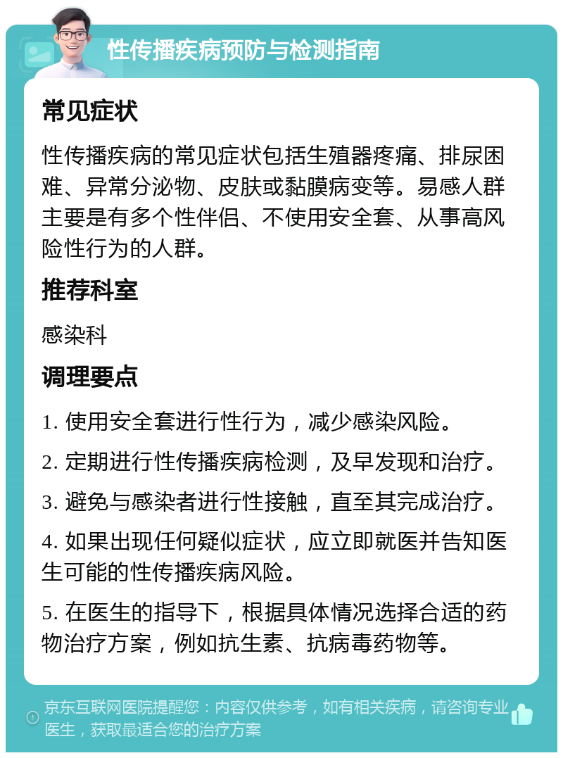 性传播疾病预防与检测指南 常见症状 性传播疾病的常见症状包括生殖器疼痛、排尿困难、异常分泌物、皮肤或黏膜病变等。易感人群主要是有多个性伴侣、不使用安全套、从事高风险性行为的人群。 推荐科室 感染科 调理要点 1. 使用安全套进行性行为，减少感染风险。 2. 定期进行性传播疾病检测，及早发现和治疗。 3. 避免与感染者进行性接触，直至其完成治疗。 4. 如果出现任何疑似症状，应立即就医并告知医生可能的性传播疾病风险。 5. 在医生的指导下，根据具体情况选择合适的药物治疗方案，例如抗生素、抗病毒药物等。