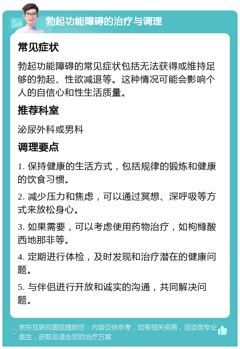 勃起功能障碍的治疗与调理 常见症状 勃起功能障碍的常见症状包括无法获得或维持足够的勃起、性欲减退等。这种情况可能会影响个人的自信心和性生活质量。 推荐科室 泌尿外科或男科 调理要点 1. 保持健康的生活方式，包括规律的锻炼和健康的饮食习惯。 2. 减少压力和焦虑，可以通过冥想、深呼吸等方式来放松身心。 3. 如果需要，可以考虑使用药物治疗，如枸橼酸西地那非等。 4. 定期进行体检，及时发现和治疗潜在的健康问题。 5. 与伴侣进行开放和诚实的沟通，共同解决问题。