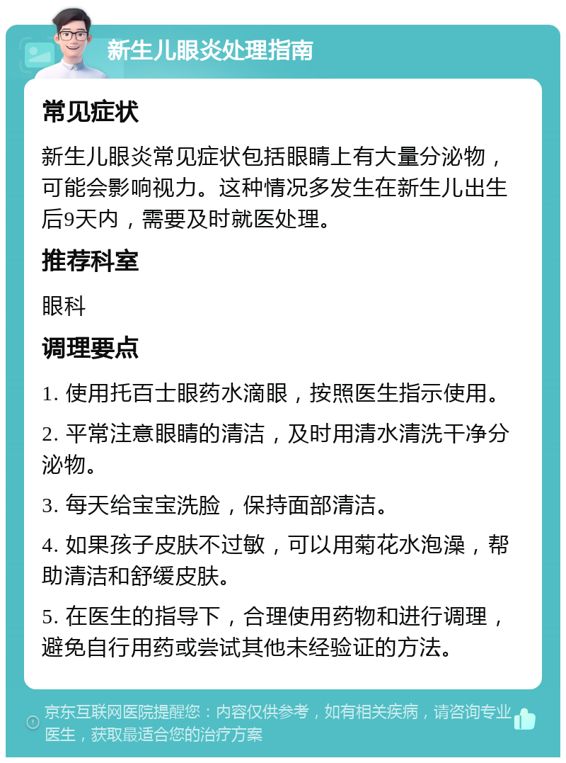 新生儿眼炎处理指南 常见症状 新生儿眼炎常见症状包括眼睛上有大量分泌物，可能会影响视力。这种情况多发生在新生儿出生后9天内，需要及时就医处理。 推荐科室 眼科 调理要点 1. 使用托百士眼药水滴眼，按照医生指示使用。 2. 平常注意眼睛的清洁，及时用清水清洗干净分泌物。 3. 每天给宝宝洗脸，保持面部清洁。 4. 如果孩子皮肤不过敏，可以用菊花水泡澡，帮助清洁和舒缓皮肤。 5. 在医生的指导下，合理使用药物和进行调理，避免自行用药或尝试其他未经验证的方法。