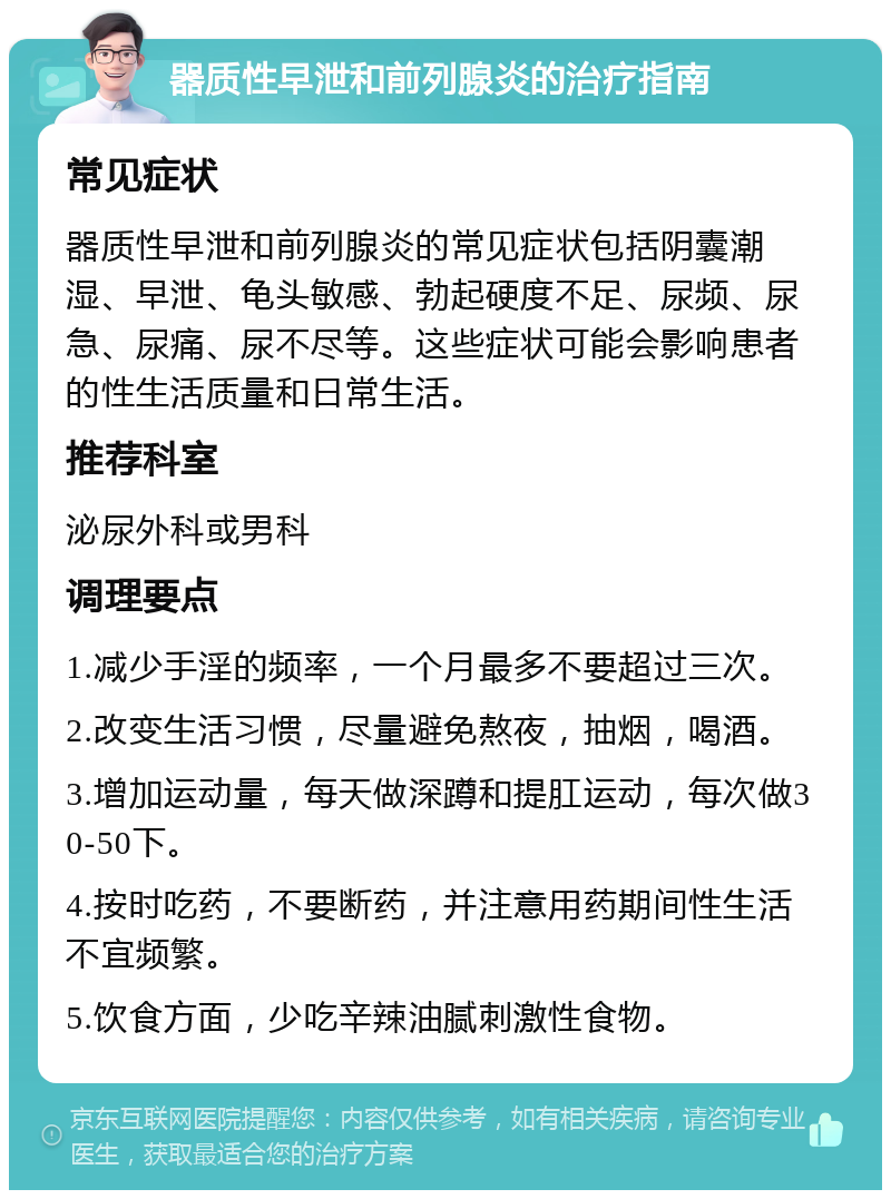 器质性早泄和前列腺炎的治疗指南 常见症状 器质性早泄和前列腺炎的常见症状包括阴囊潮湿、早泄、龟头敏感、勃起硬度不足、尿频、尿急、尿痛、尿不尽等。这些症状可能会影响患者的性生活质量和日常生活。 推荐科室 泌尿外科或男科 调理要点 1.减少手淫的频率，一个月最多不要超过三次。 2.改变生活习惯，尽量避免熬夜，抽烟，喝酒。 3.增加运动量，每天做深蹲和提肛运动，每次做30-50下。 4.按时吃药，不要断药，并注意用药期间性生活不宜频繁。 5.饮食方面，少吃辛辣油腻刺激性食物。