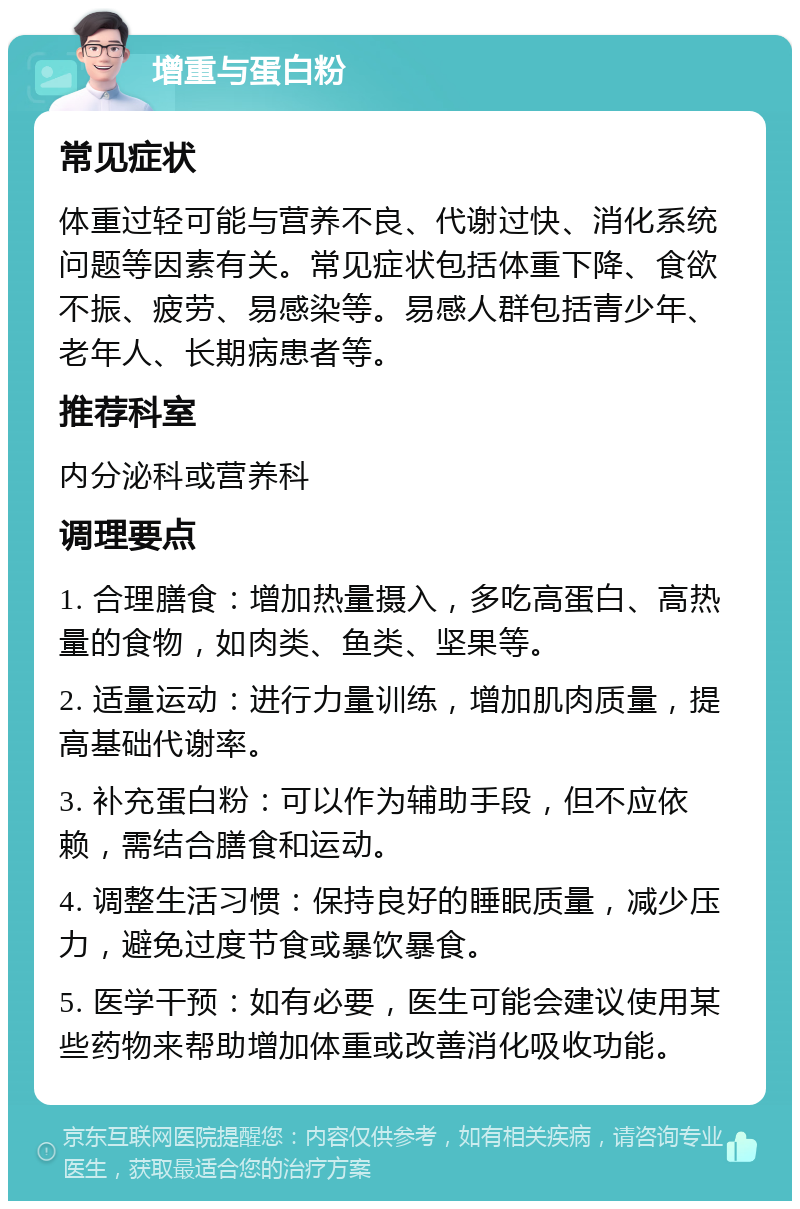 增重与蛋白粉 常见症状 体重过轻可能与营养不良、代谢过快、消化系统问题等因素有关。常见症状包括体重下降、食欲不振、疲劳、易感染等。易感人群包括青少年、老年人、长期病患者等。 推荐科室 内分泌科或营养科 调理要点 1. 合理膳食：增加热量摄入，多吃高蛋白、高热量的食物，如肉类、鱼类、坚果等。 2. 适量运动：进行力量训练，增加肌肉质量，提高基础代谢率。 3. 补充蛋白粉：可以作为辅助手段，但不应依赖，需结合膳食和运动。 4. 调整生活习惯：保持良好的睡眠质量，减少压力，避免过度节食或暴饮暴食。 5. 医学干预：如有必要，医生可能会建议使用某些药物来帮助增加体重或改善消化吸收功能。