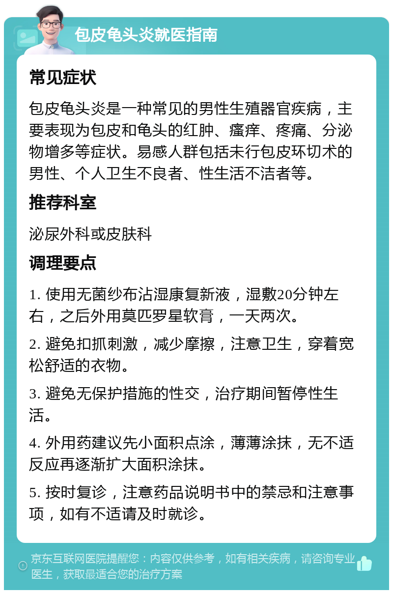 包皮龟头炎就医指南 常见症状 包皮龟头炎是一种常见的男性生殖器官疾病，主要表现为包皮和龟头的红肿、瘙痒、疼痛、分泌物增多等症状。易感人群包括未行包皮环切术的男性、个人卫生不良者、性生活不洁者等。 推荐科室 泌尿外科或皮肤科 调理要点 1. 使用无菌纱布沾湿康复新液，湿敷20分钟左右，之后外用莫匹罗星软膏，一天两次。 2. 避免扣抓刺激，减少摩擦，注意卫生，穿着宽松舒适的衣物。 3. 避免无保护措施的性交，治疗期间暂停性生活。 4. 外用药建议先小面积点涂，薄薄涂抹，无不适反应再逐渐扩大面积涂抹。 5. 按时复诊，注意药品说明书中的禁忌和注意事项，如有不适请及时就诊。