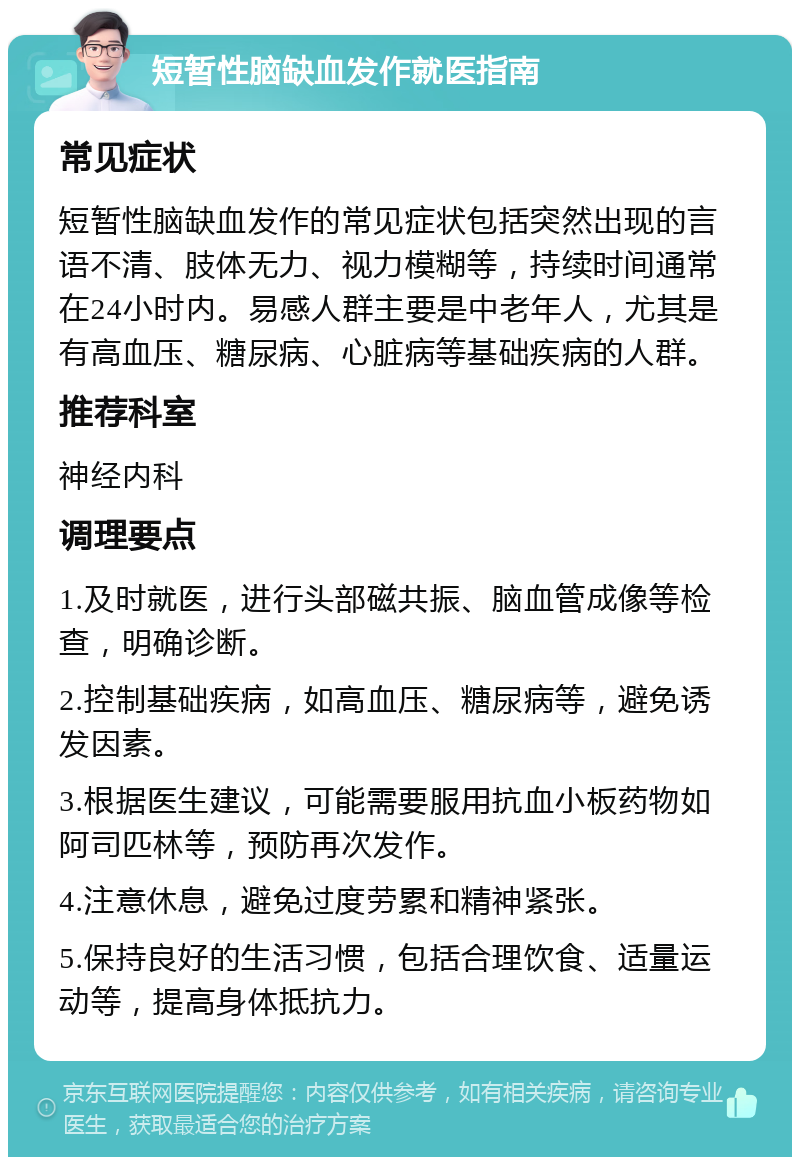 短暂性脑缺血发作就医指南 常见症状 短暂性脑缺血发作的常见症状包括突然出现的言语不清、肢体无力、视力模糊等，持续时间通常在24小时内。易感人群主要是中老年人，尤其是有高血压、糖尿病、心脏病等基础疾病的人群。 推荐科室 神经内科 调理要点 1.及时就医，进行头部磁共振、脑血管成像等检查，明确诊断。 2.控制基础疾病，如高血压、糖尿病等，避免诱发因素。 3.根据医生建议，可能需要服用抗血小板药物如阿司匹林等，预防再次发作。 4.注意休息，避免过度劳累和精神紧张。 5.保持良好的生活习惯，包括合理饮食、适量运动等，提高身体抵抗力。