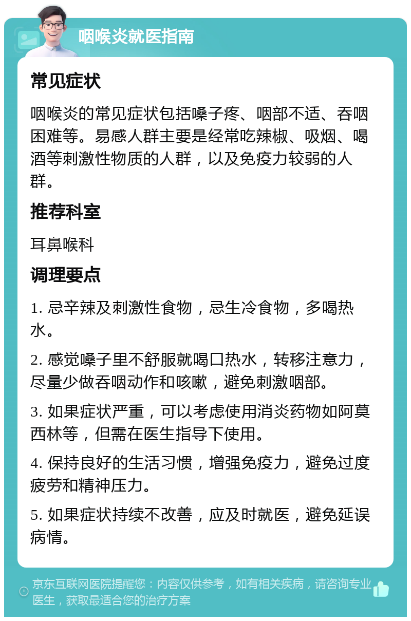 咽喉炎就医指南 常见症状 咽喉炎的常见症状包括嗓子疼、咽部不适、吞咽困难等。易感人群主要是经常吃辣椒、吸烟、喝酒等刺激性物质的人群，以及免疫力较弱的人群。 推荐科室 耳鼻喉科 调理要点 1. 忌辛辣及刺激性食物，忌生冷食物，多喝热水。 2. 感觉嗓子里不舒服就喝口热水，转移注意力，尽量少做吞咽动作和咳嗽，避免刺激咽部。 3. 如果症状严重，可以考虑使用消炎药物如阿莫西林等，但需在医生指导下使用。 4. 保持良好的生活习惯，增强免疫力，避免过度疲劳和精神压力。 5. 如果症状持续不改善，应及时就医，避免延误病情。