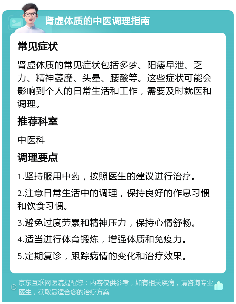 肾虚体质的中医调理指南 常见症状 肾虚体质的常见症状包括多梦、阳痿早泄、乏力、精神萎靡、头晕、腰酸等。这些症状可能会影响到个人的日常生活和工作，需要及时就医和调理。 推荐科室 中医科 调理要点 1.坚持服用中药，按照医生的建议进行治疗。 2.注意日常生活中的调理，保持良好的作息习惯和饮食习惯。 3.避免过度劳累和精神压力，保持心情舒畅。 4.适当进行体育锻炼，增强体质和免疫力。 5.定期复诊，跟踪病情的变化和治疗效果。