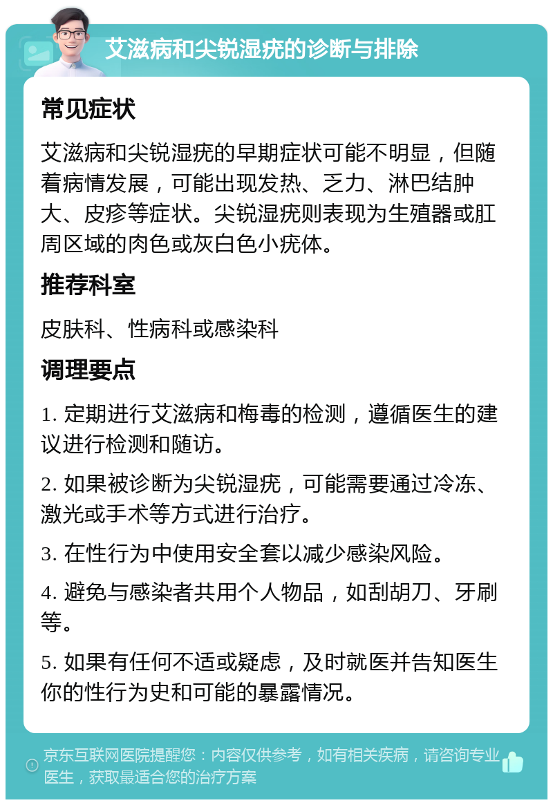 艾滋病和尖锐湿疣的诊断与排除 常见症状 艾滋病和尖锐湿疣的早期症状可能不明显，但随着病情发展，可能出现发热、乏力、淋巴结肿大、皮疹等症状。尖锐湿疣则表现为生殖器或肛周区域的肉色或灰白色小疣体。 推荐科室 皮肤科、性病科或感染科 调理要点 1. 定期进行艾滋病和梅毒的检测，遵循医生的建议进行检测和随访。 2. 如果被诊断为尖锐湿疣，可能需要通过冷冻、激光或手术等方式进行治疗。 3. 在性行为中使用安全套以减少感染风险。 4. 避免与感染者共用个人物品，如刮胡刀、牙刷等。 5. 如果有任何不适或疑虑，及时就医并告知医生你的性行为史和可能的暴露情况。