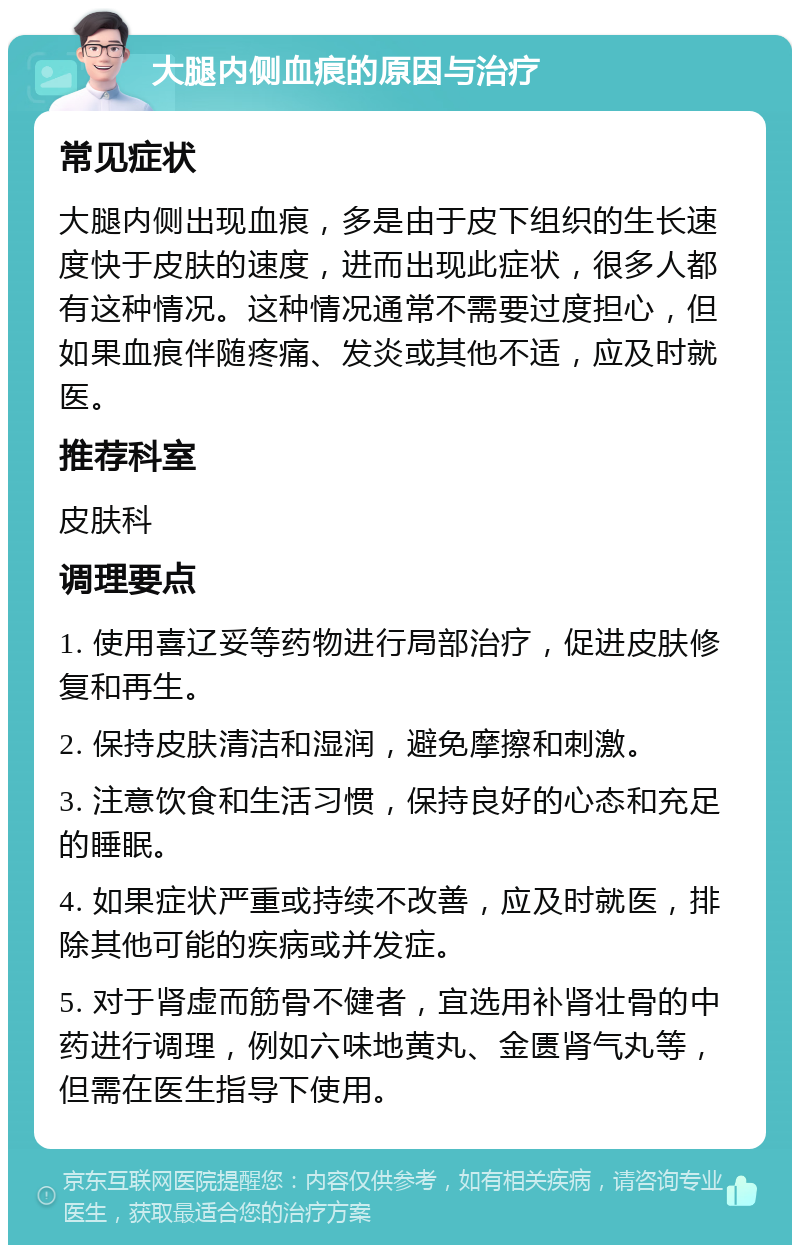 大腿内侧血痕的原因与治疗 常见症状 大腿内侧出现血痕，多是由于皮下组织的生长速度快于皮肤的速度，进而出现此症状，很多人都有这种情况。这种情况通常不需要过度担心，但如果血痕伴随疼痛、发炎或其他不适，应及时就医。 推荐科室 皮肤科 调理要点 1. 使用喜辽妥等药物进行局部治疗，促进皮肤修复和再生。 2. 保持皮肤清洁和湿润，避免摩擦和刺激。 3. 注意饮食和生活习惯，保持良好的心态和充足的睡眠。 4. 如果症状严重或持续不改善，应及时就医，排除其他可能的疾病或并发症。 5. 对于肾虚而筋骨不健者，宜选用补肾壮骨的中药进行调理，例如六味地黄丸、金匮肾气丸等，但需在医生指导下使用。