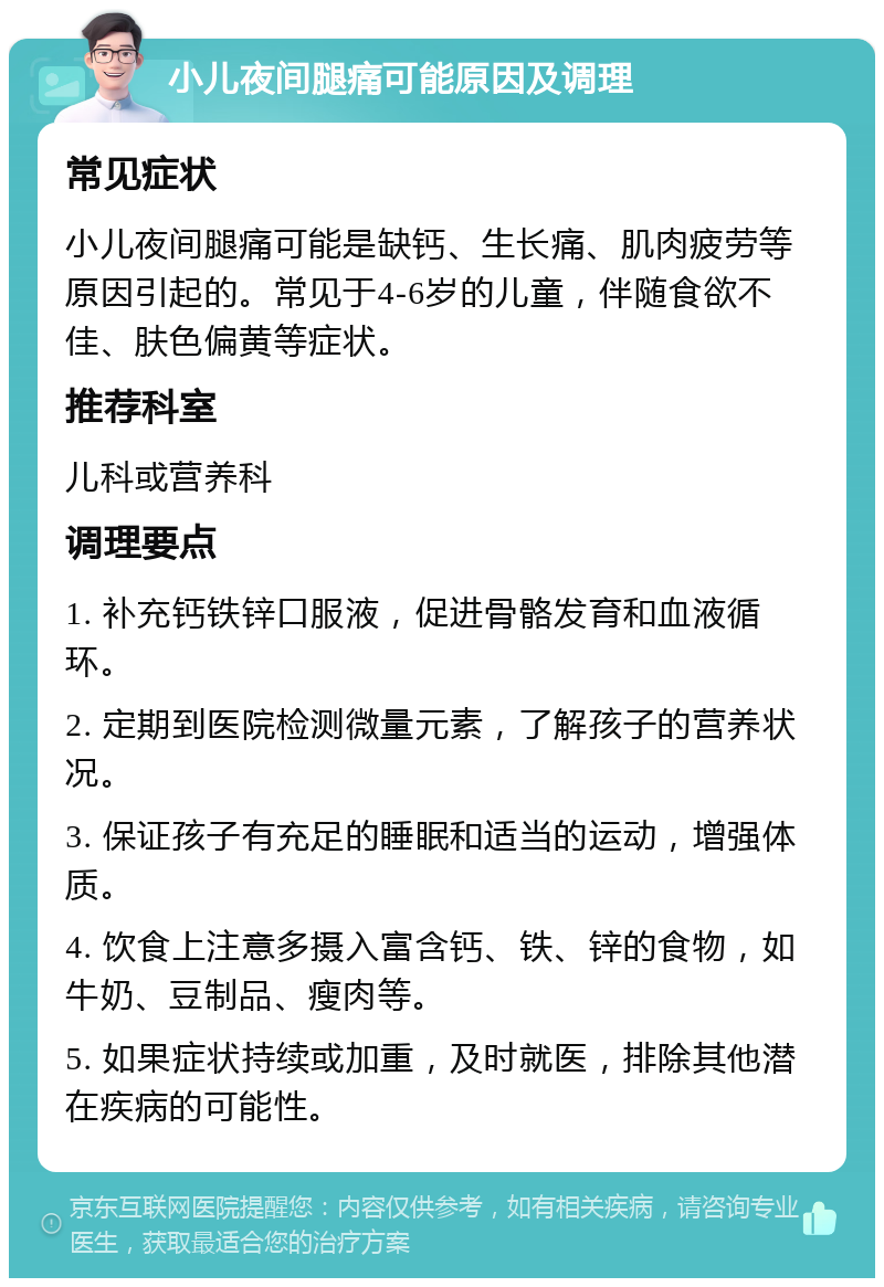 小儿夜间腿痛可能原因及调理 常见症状 小儿夜间腿痛可能是缺钙、生长痛、肌肉疲劳等原因引起的。常见于4-6岁的儿童，伴随食欲不佳、肤色偏黄等症状。 推荐科室 儿科或营养科 调理要点 1. 补充钙铁锌口服液，促进骨骼发育和血液循环。 2. 定期到医院检测微量元素，了解孩子的营养状况。 3. 保证孩子有充足的睡眠和适当的运动，增强体质。 4. 饮食上注意多摄入富含钙、铁、锌的食物，如牛奶、豆制品、瘦肉等。 5. 如果症状持续或加重，及时就医，排除其他潜在疾病的可能性。