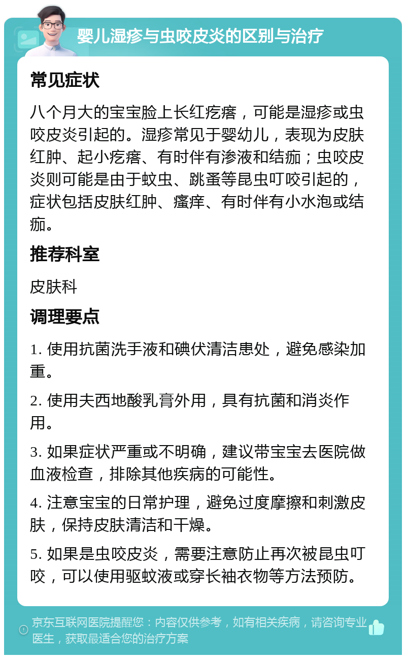 婴儿湿疹与虫咬皮炎的区别与治疗 常见症状 八个月大的宝宝脸上长红疙瘩，可能是湿疹或虫咬皮炎引起的。湿疹常见于婴幼儿，表现为皮肤红肿、起小疙瘩、有时伴有渗液和结痂；虫咬皮炎则可能是由于蚊虫、跳蚤等昆虫叮咬引起的，症状包括皮肤红肿、瘙痒、有时伴有小水泡或结痂。 推荐科室 皮肤科 调理要点 1. 使用抗菌洗手液和碘伏清洁患处，避免感染加重。 2. 使用夫西地酸乳膏外用，具有抗菌和消炎作用。 3. 如果症状严重或不明确，建议带宝宝去医院做血液检查，排除其他疾病的可能性。 4. 注意宝宝的日常护理，避免过度摩擦和刺激皮肤，保持皮肤清洁和干燥。 5. 如果是虫咬皮炎，需要注意防止再次被昆虫叮咬，可以使用驱蚊液或穿长袖衣物等方法预防。