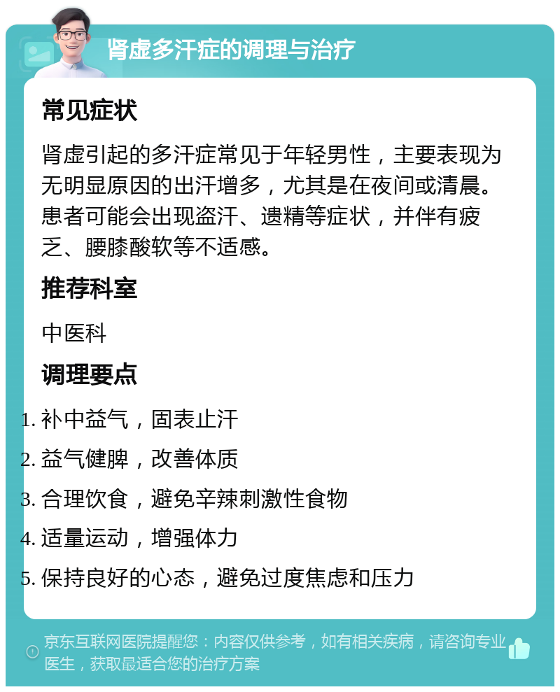 肾虚多汗症的调理与治疗 常见症状 肾虚引起的多汗症常见于年轻男性，主要表现为无明显原因的出汗增多，尤其是在夜间或清晨。患者可能会出现盗汗、遗精等症状，并伴有疲乏、腰膝酸软等不适感。 推荐科室 中医科 调理要点 补中益气，固表止汗 益气健脾，改善体质 合理饮食，避免辛辣刺激性食物 适量运动，增强体力 保持良好的心态，避免过度焦虑和压力