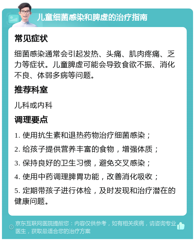 儿童细菌感染和脾虚的治疗指南 常见症状 细菌感染通常会引起发热、头痛、肌肉疼痛、乏力等症状。儿童脾虚可能会导致食欲不振、消化不良、体弱多病等问题。 推荐科室 儿科或内科 调理要点 1. 使用抗生素和退热药物治疗细菌感染； 2. 给孩子提供营养丰富的食物，增强体质； 3. 保持良好的卫生习惯，避免交叉感染； 4. 使用中药调理脾胃功能，改善消化吸收； 5. 定期带孩子进行体检，及时发现和治疗潜在的健康问题。