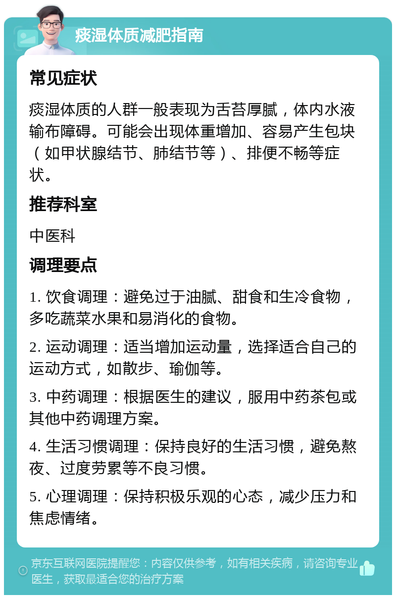 痰湿体质减肥指南 常见症状 痰湿体质的人群一般表现为舌苔厚腻，体内水液输布障碍。可能会出现体重增加、容易产生包块（如甲状腺结节、肺结节等）、排便不畅等症状。 推荐科室 中医科 调理要点 1. 饮食调理：避免过于油腻、甜食和生冷食物，多吃蔬菜水果和易消化的食物。 2. 运动调理：适当增加运动量，选择适合自己的运动方式，如散步、瑜伽等。 3. 中药调理：根据医生的建议，服用中药茶包或其他中药调理方案。 4. 生活习惯调理：保持良好的生活习惯，避免熬夜、过度劳累等不良习惯。 5. 心理调理：保持积极乐观的心态，减少压力和焦虑情绪。