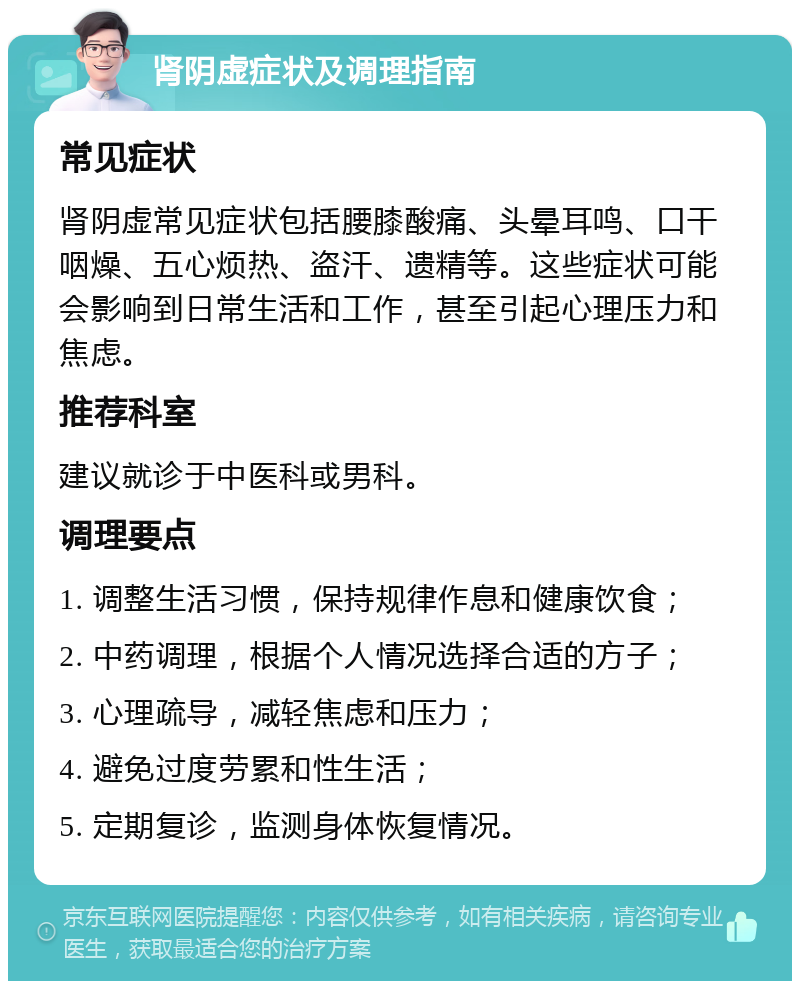 肾阴虚症状及调理指南 常见症状 肾阴虚常见症状包括腰膝酸痛、头晕耳鸣、口干咽燥、五心烦热、盗汗、遗精等。这些症状可能会影响到日常生活和工作，甚至引起心理压力和焦虑。 推荐科室 建议就诊于中医科或男科。 调理要点 1. 调整生活习惯，保持规律作息和健康饮食； 2. 中药调理，根据个人情况选择合适的方子； 3. 心理疏导，减轻焦虑和压力； 4. 避免过度劳累和性生活； 5. 定期复诊，监测身体恢复情况。