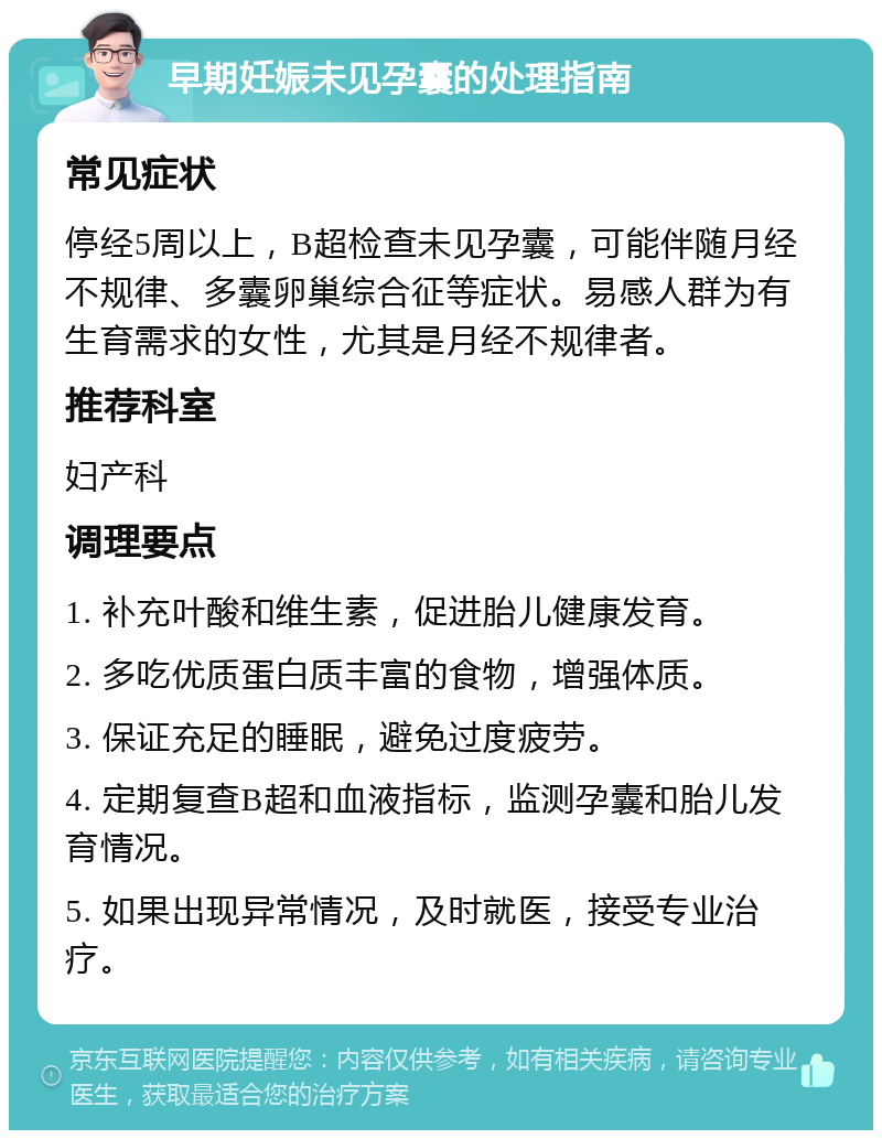 早期妊娠未见孕囊的处理指南 常见症状 停经5周以上，B超检查未见孕囊，可能伴随月经不规律、多囊卵巢综合征等症状。易感人群为有生育需求的女性，尤其是月经不规律者。 推荐科室 妇产科 调理要点 1. 补充叶酸和维生素，促进胎儿健康发育。 2. 多吃优质蛋白质丰富的食物，增强体质。 3. 保证充足的睡眠，避免过度疲劳。 4. 定期复查B超和血液指标，监测孕囊和胎儿发育情况。 5. 如果出现异常情况，及时就医，接受专业治疗。