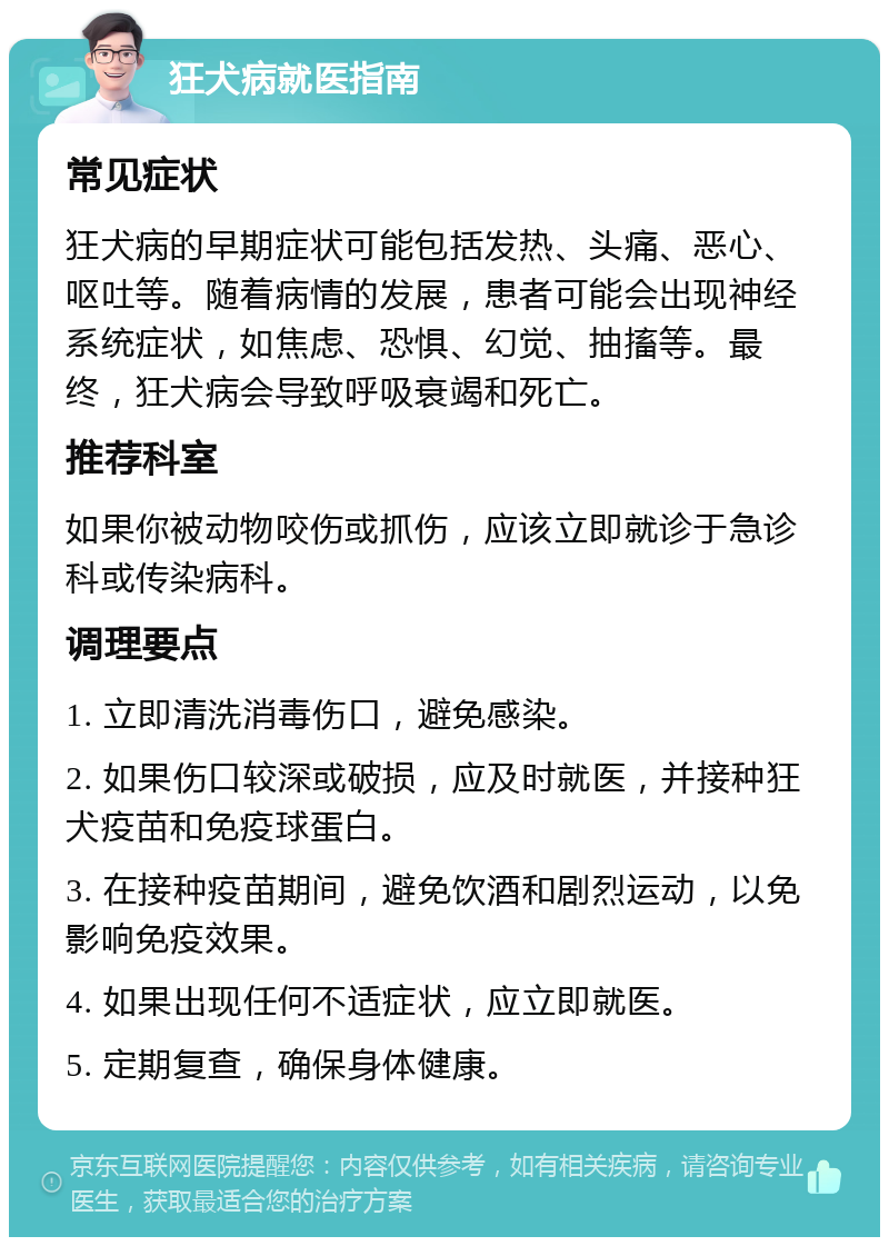 狂犬病就医指南 常见症状 狂犬病的早期症状可能包括发热、头痛、恶心、呕吐等。随着病情的发展，患者可能会出现神经系统症状，如焦虑、恐惧、幻觉、抽搐等。最终，狂犬病会导致呼吸衰竭和死亡。 推荐科室 如果你被动物咬伤或抓伤，应该立即就诊于急诊科或传染病科。 调理要点 1. 立即清洗消毒伤口，避免感染。 2. 如果伤口较深或破损，应及时就医，并接种狂犬疫苗和免疫球蛋白。 3. 在接种疫苗期间，避免饮酒和剧烈运动，以免影响免疫效果。 4. 如果出现任何不适症状，应立即就医。 5. 定期复查，确保身体健康。