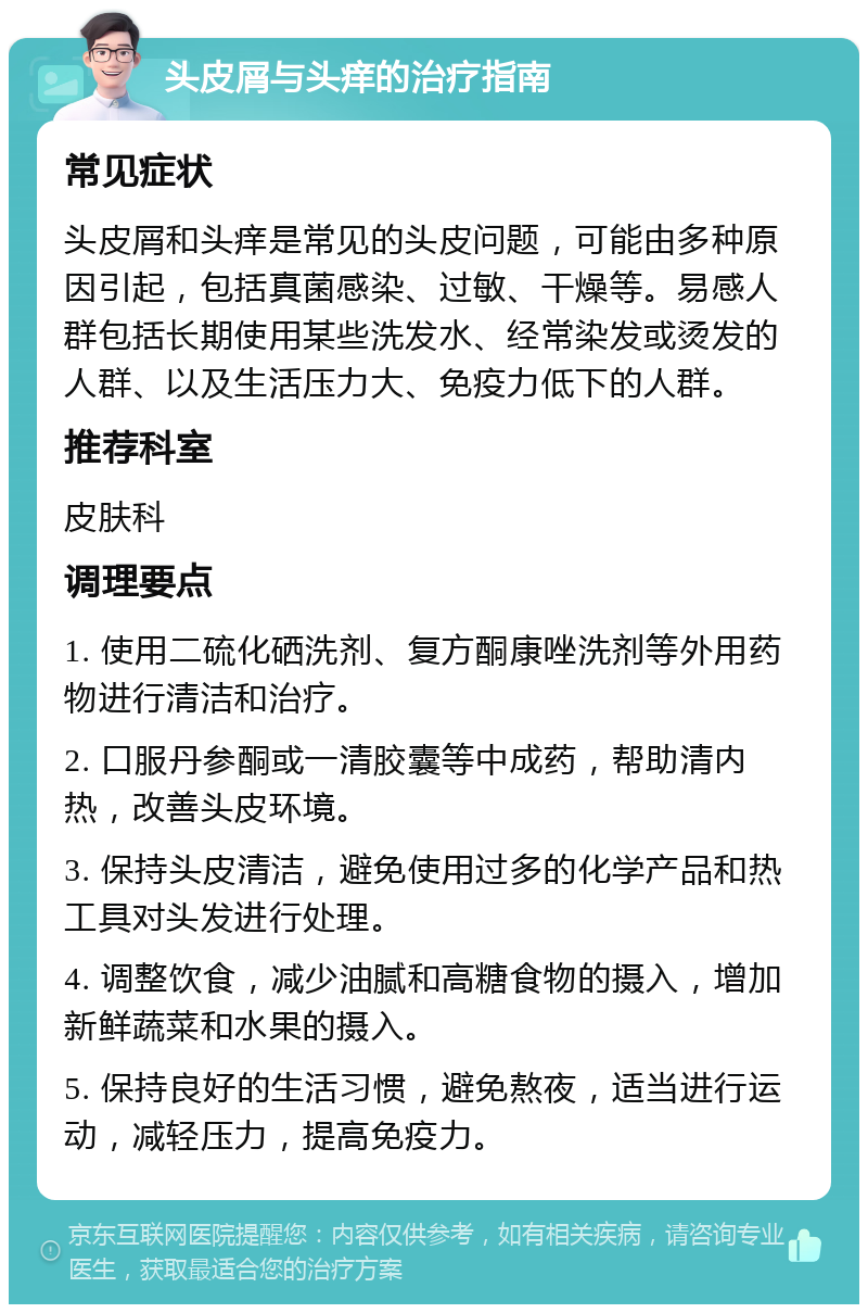 头皮屑与头痒的治疗指南 常见症状 头皮屑和头痒是常见的头皮问题，可能由多种原因引起，包括真菌感染、过敏、干燥等。易感人群包括长期使用某些洗发水、经常染发或烫发的人群、以及生活压力大、免疫力低下的人群。 推荐科室 皮肤科 调理要点 1. 使用二硫化硒洗剂、复方酮康唑洗剂等外用药物进行清洁和治疗。 2. 口服丹参酮或一清胶囊等中成药，帮助清内热，改善头皮环境。 3. 保持头皮清洁，避免使用过多的化学产品和热工具对头发进行处理。 4. 调整饮食，减少油腻和高糖食物的摄入，增加新鲜蔬菜和水果的摄入。 5. 保持良好的生活习惯，避免熬夜，适当进行运动，减轻压力，提高免疫力。