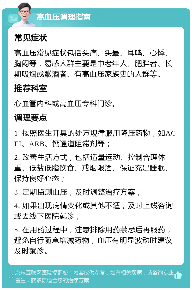 高血压调理指南 常见症状 高血压常见症状包括头痛、头晕、耳鸣、心悸、胸闷等，易感人群主要是中老年人、肥胖者、长期吸烟或酗酒者、有高血压家族史的人群等。 推荐科室 心血管内科或高血压专科门诊。 调理要点 1. 按照医生开具的处方规律服用降压药物，如ACEI、ARB、钙通道阻滞剂等； 2. 改善生活方式，包括适量运动、控制合理体重、低盐低脂饮食、戒烟限酒、保证充足睡眠、保持良好心态； 3. 定期监测血压，及时调整治疗方案； 4. 如果出现病情变化或其他不适，及时上线咨询或去线下医院就诊； 5. 在用药过程中，注意排除用药禁忌后再服药，避免自行随意增减药物，血压有明显波动时建议及时就诊。