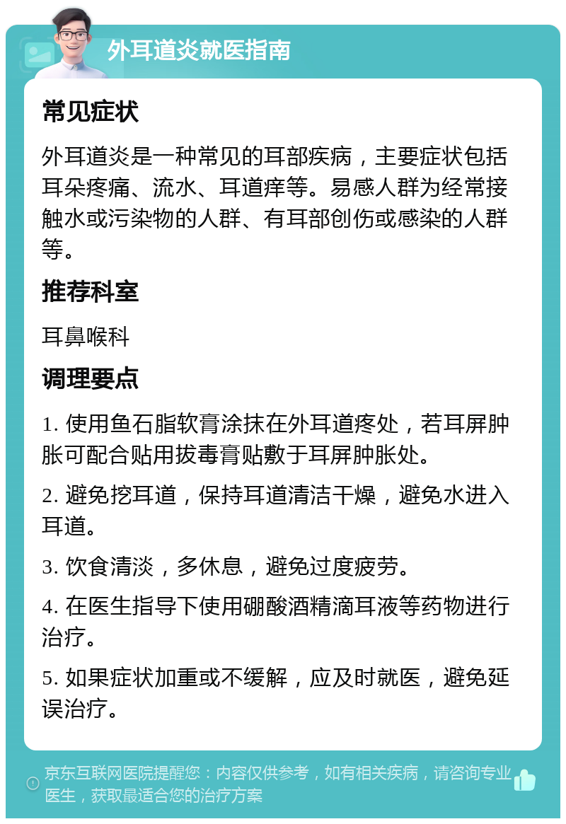 外耳道炎就医指南 常见症状 外耳道炎是一种常见的耳部疾病，主要症状包括耳朵疼痛、流水、耳道痒等。易感人群为经常接触水或污染物的人群、有耳部创伤或感染的人群等。 推荐科室 耳鼻喉科 调理要点 1. 使用鱼石脂软膏涂抹在外耳道疼处，若耳屏肿胀可配合贴用拔毒膏贴敷于耳屏肿胀处。 2. 避免挖耳道，保持耳道清洁干燥，避免水进入耳道。 3. 饮食清淡，多休息，避免过度疲劳。 4. 在医生指导下使用硼酸酒精滴耳液等药物进行治疗。 5. 如果症状加重或不缓解，应及时就医，避免延误治疗。