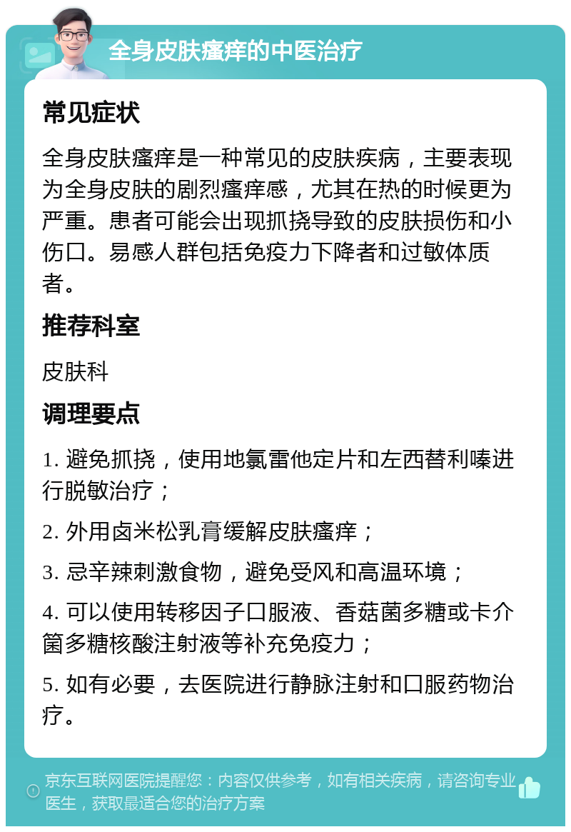 全身皮肤瘙痒的中医治疗 常见症状 全身皮肤瘙痒是一种常见的皮肤疾病，主要表现为全身皮肤的剧烈瘙痒感，尤其在热的时候更为严重。患者可能会出现抓挠导致的皮肤损伤和小伤口。易感人群包括免疫力下降者和过敏体质者。 推荐科室 皮肤科 调理要点 1. 避免抓挠，使用地氯雷他定片和左西替利嗪进行脱敏治疗； 2. 外用卤米松乳膏缓解皮肤瘙痒； 3. 忌辛辣刺激食物，避免受风和高温环境； 4. 可以使用转移因子口服液、香菇菌多糖或卡介箘多糖核酸注射液等补充免疫力； 5. 如有必要，去医院进行静脉注射和口服药物治疗。