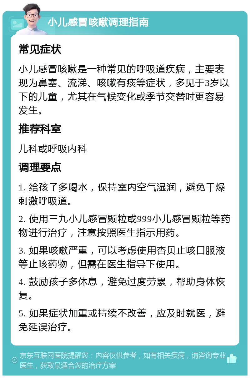 小儿感冒咳嗽调理指南 常见症状 小儿感冒咳嗽是一种常见的呼吸道疾病，主要表现为鼻塞、流涕、咳嗽有痰等症状，多见于3岁以下的儿童，尤其在气候变化或季节交替时更容易发生。 推荐科室 儿科或呼吸内科 调理要点 1. 给孩子多喝水，保持室内空气湿润，避免干燥刺激呼吸道。 2. 使用三九小儿感冒颗粒或999小儿感冒颗粒等药物进行治疗，注意按照医生指示用药。 3. 如果咳嗽严重，可以考虑使用杏贝止咳口服液等止咳药物，但需在医生指导下使用。 4. 鼓励孩子多休息，避免过度劳累，帮助身体恢复。 5. 如果症状加重或持续不改善，应及时就医，避免延误治疗。