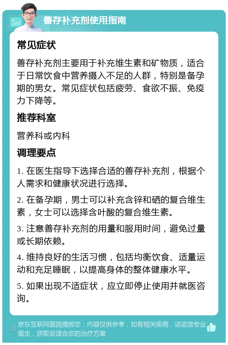 善存补充剂使用指南 常见症状 善存补充剂主要用于补充维生素和矿物质，适合于日常饮食中营养摄入不足的人群，特别是备孕期的男女。常见症状包括疲劳、食欲不振、免疫力下降等。 推荐科室 营养科或内科 调理要点 1. 在医生指导下选择合适的善存补充剂，根据个人需求和健康状况进行选择。 2. 在备孕期，男士可以补充含锌和硒的复合维生素，女士可以选择含叶酸的复合维生素。 3. 注意善存补充剂的用量和服用时间，避免过量或长期依赖。 4. 维持良好的生活习惯，包括均衡饮食、适量运动和充足睡眠，以提高身体的整体健康水平。 5. 如果出现不适症状，应立即停止使用并就医咨询。