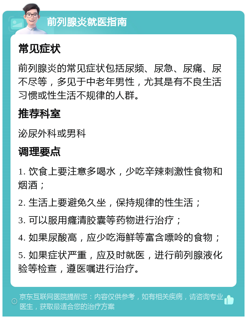 前列腺炎就医指南 常见症状 前列腺炎的常见症状包括尿频、尿急、尿痛、尿不尽等，多见于中老年男性，尤其是有不良生活习惯或性生活不规律的人群。 推荐科室 泌尿外科或男科 调理要点 1. 饮食上要注意多喝水，少吃辛辣刺激性食物和烟酒； 2. 生活上要避免久坐，保持规律的性生活； 3. 可以服用癃清胶囊等药物进行治疗； 4. 如果尿酸高，应少吃海鲜等富含嘌呤的食物； 5. 如果症状严重，应及时就医，进行前列腺液化验等检查，遵医嘱进行治疗。