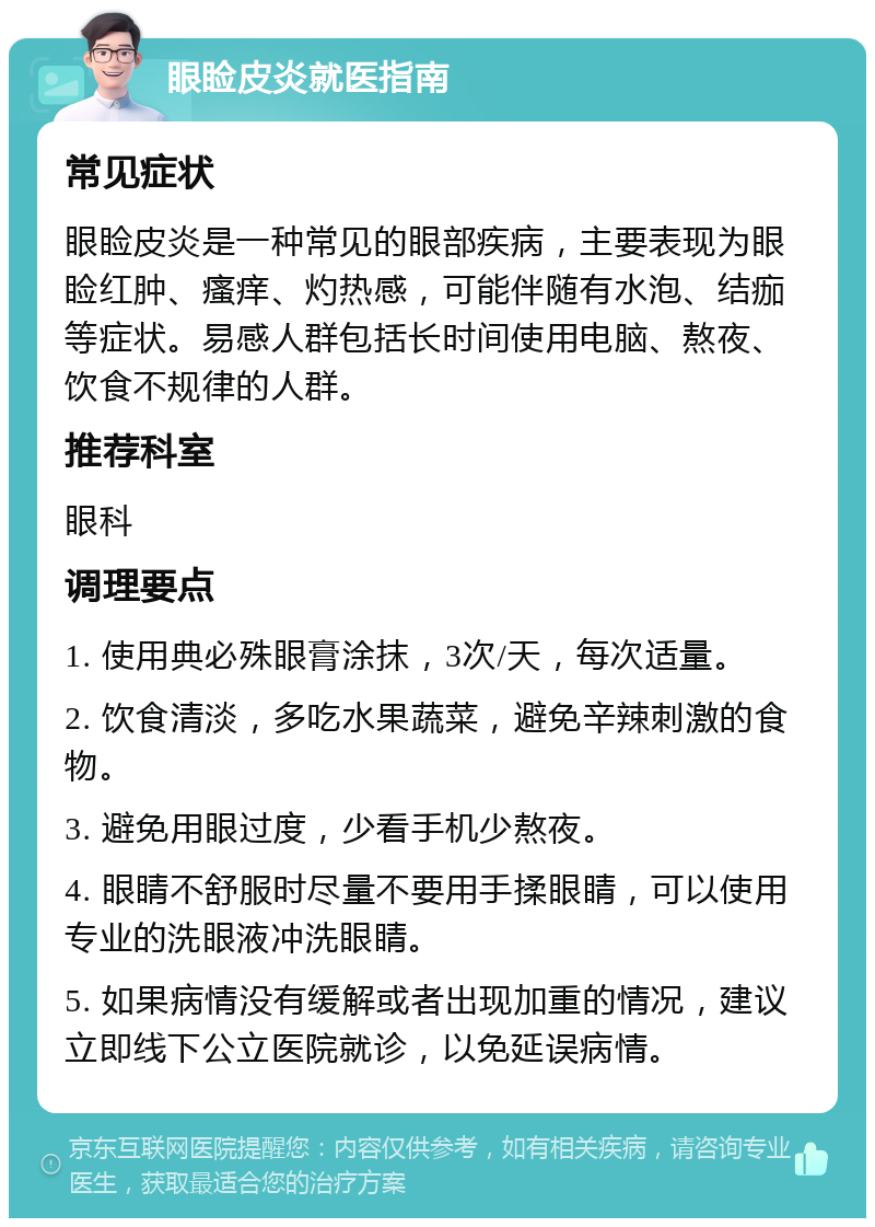 眼睑皮炎就医指南 常见症状 眼睑皮炎是一种常见的眼部疾病，主要表现为眼睑红肿、瘙痒、灼热感，可能伴随有水泡、结痂等症状。易感人群包括长时间使用电脑、熬夜、饮食不规律的人群。 推荐科室 眼科 调理要点 1. 使用典必殊眼膏涂抹，3次/天，每次适量。 2. 饮食清淡，多吃水果蔬菜，避免辛辣刺激的食物。 3. 避免用眼过度，少看手机少熬夜。 4. 眼睛不舒服时尽量不要用手揉眼睛，可以使用专业的洗眼液冲洗眼睛。 5. 如果病情没有缓解或者出现加重的情况，建议立即线下公立医院就诊，以免延误病情。