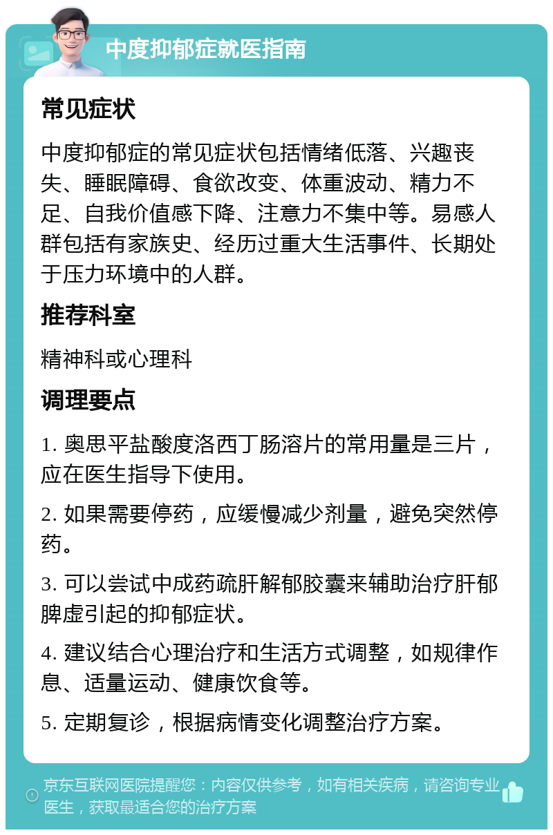 中度抑郁症就医指南 常见症状 中度抑郁症的常见症状包括情绪低落、兴趣丧失、睡眠障碍、食欲改变、体重波动、精力不足、自我价值感下降、注意力不集中等。易感人群包括有家族史、经历过重大生活事件、长期处于压力环境中的人群。 推荐科室 精神科或心理科 调理要点 1. 奥思平盐酸度洛西丁肠溶片的常用量是三片，应在医生指导下使用。 2. 如果需要停药，应缓慢减少剂量，避免突然停药。 3. 可以尝试中成药疏肝解郁胶囊来辅助治疗肝郁脾虚引起的抑郁症状。 4. 建议结合心理治疗和生活方式调整，如规律作息、适量运动、健康饮食等。 5. 定期复诊，根据病情变化调整治疗方案。