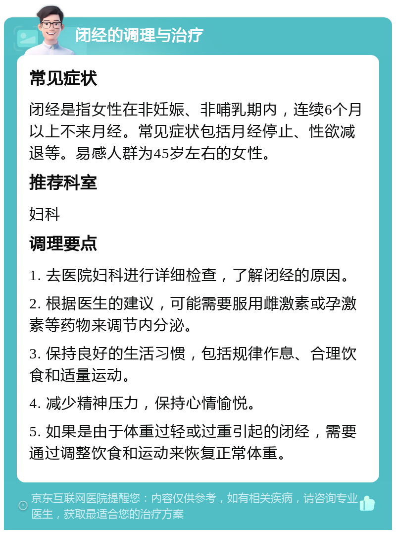 闭经的调理与治疗 常见症状 闭经是指女性在非妊娠、非哺乳期内，连续6个月以上不来月经。常见症状包括月经停止、性欲减退等。易感人群为45岁左右的女性。 推荐科室 妇科 调理要点 1. 去医院妇科进行详细检查，了解闭经的原因。 2. 根据医生的建议，可能需要服用雌激素或孕激素等药物来调节内分泌。 3. 保持良好的生活习惯，包括规律作息、合理饮食和适量运动。 4. 减少精神压力，保持心情愉悦。 5. 如果是由于体重过轻或过重引起的闭经，需要通过调整饮食和运动来恢复正常体重。