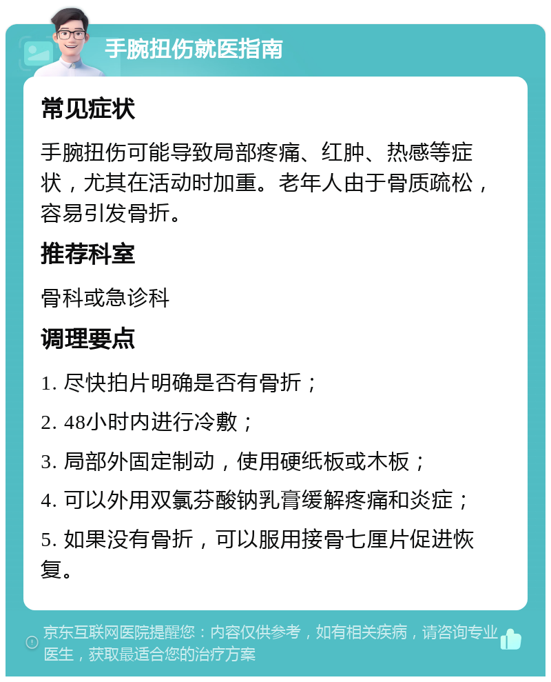 手腕扭伤就医指南 常见症状 手腕扭伤可能导致局部疼痛、红肿、热感等症状，尤其在活动时加重。老年人由于骨质疏松，容易引发骨折。 推荐科室 骨科或急诊科 调理要点 1. 尽快拍片明确是否有骨折； 2. 48小时内进行冷敷； 3. 局部外固定制动，使用硬纸板或木板； 4. 可以外用双氯芬酸钠乳膏缓解疼痛和炎症； 5. 如果没有骨折，可以服用接骨七厘片促进恢复。