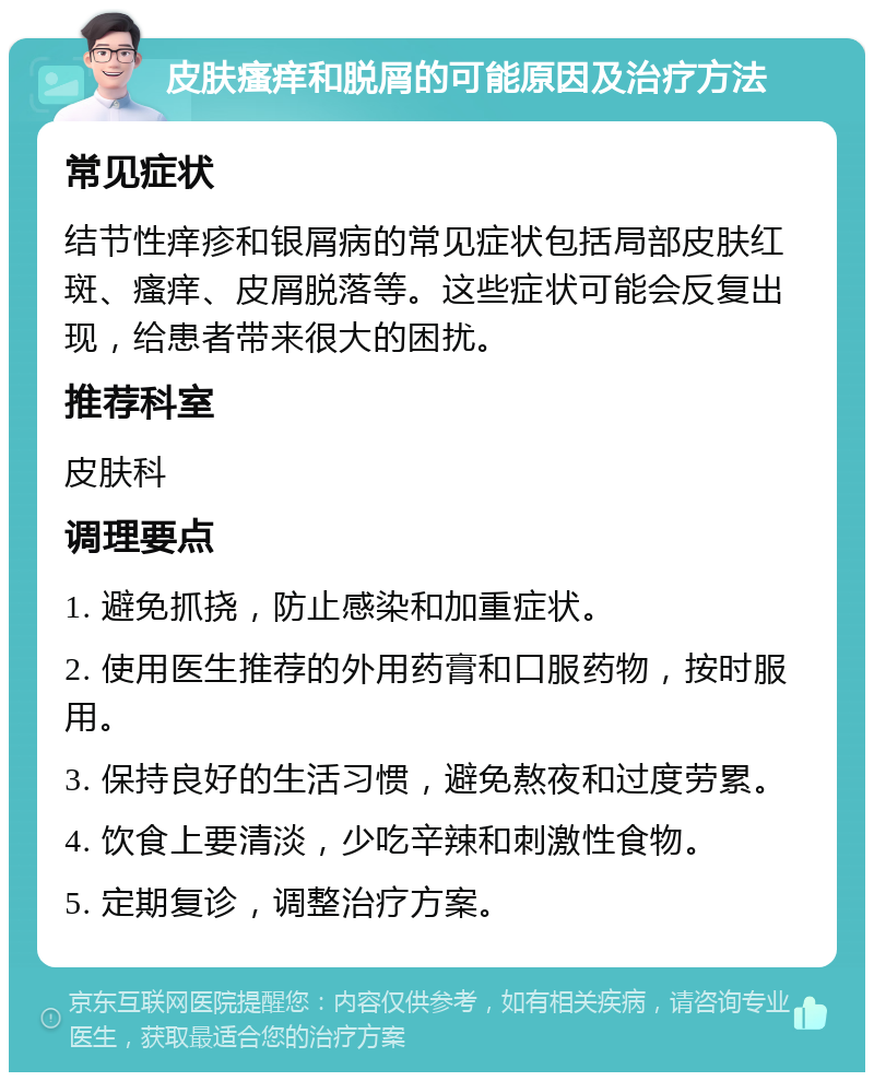 皮肤瘙痒和脱屑的可能原因及治疗方法 常见症状 结节性痒疹和银屑病的常见症状包括局部皮肤红斑、瘙痒、皮屑脱落等。这些症状可能会反复出现，给患者带来很大的困扰。 推荐科室 皮肤科 调理要点 1. 避免抓挠，防止感染和加重症状。 2. 使用医生推荐的外用药膏和口服药物，按时服用。 3. 保持良好的生活习惯，避免熬夜和过度劳累。 4. 饮食上要清淡，少吃辛辣和刺激性食物。 5. 定期复诊，调整治疗方案。