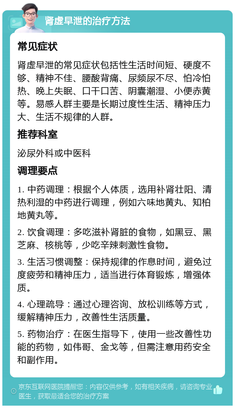 肾虚早泄的治疗方法 常见症状 肾虚早泄的常见症状包括性生活时间短、硬度不够、精神不佳、腰酸背痛、尿频尿不尽、怕冷怕热、晚上失眠、口干口苦、阴囊潮湿、小便赤黄等。易感人群主要是长期过度性生活、精神压力大、生活不规律的人群。 推荐科室 泌尿外科或中医科 调理要点 1. 中药调理：根据个人体质，选用补肾壮阳、清热利湿的中药进行调理，例如六味地黄丸、知柏地黄丸等。 2. 饮食调理：多吃滋补肾脏的食物，如黑豆、黑芝麻、核桃等，少吃辛辣刺激性食物。 3. 生活习惯调整：保持规律的作息时间，避免过度疲劳和精神压力，适当进行体育锻炼，增强体质。 4. 心理疏导：通过心理咨询、放松训练等方式，缓解精神压力，改善性生活质量。 5. 药物治疗：在医生指导下，使用一些改善性功能的药物，如伟哥、金戈等，但需注意用药安全和副作用。