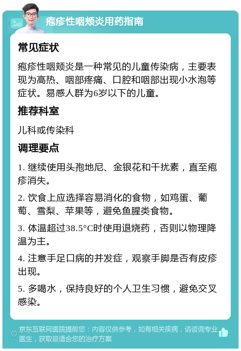 疱疹性咽颊炎用药指南 常见症状 疱疹性咽颊炎是一种常见的儿童传染病，主要表现为高热、咽部疼痛、口腔和咽部出现小水泡等症状。易感人群为6岁以下的儿童。 推荐科室 儿科或传染科 调理要点 1. 继续使用头孢地尼、金银花和干扰素，直至疱疹消失。 2. 饮食上应选择容易消化的食物，如鸡蛋、葡萄、雪梨、苹果等，避免鱼腥类食物。 3. 体温超过38.5°C时使用退烧药，否则以物理降温为主。 4. 注意手足口病的并发症，观察手脚是否有皮疹出现。 5. 多喝水，保持良好的个人卫生习惯，避免交叉感染。