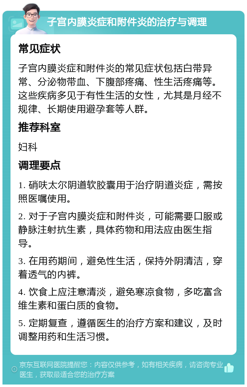 子宫内膜炎症和附件炎的治疗与调理 常见症状 子宫内膜炎症和附件炎的常见症状包括白带异常、分泌物带血、下腹部疼痛、性生活疼痛等。这些疾病多见于有性生活的女性，尤其是月经不规律、长期使用避孕套等人群。 推荐科室 妇科 调理要点 1. 硝呋太尔阴道软胶囊用于治疗阴道炎症，需按照医嘱使用。 2. 对于子宫内膜炎症和附件炎，可能需要口服或静脉注射抗生素，具体药物和用法应由医生指导。 3. 在用药期间，避免性生活，保持外阴清洁，穿着透气的内裤。 4. 饮食上应注意清淡，避免寒凉食物，多吃富含维生素和蛋白质的食物。 5. 定期复查，遵循医生的治疗方案和建议，及时调整用药和生活习惯。