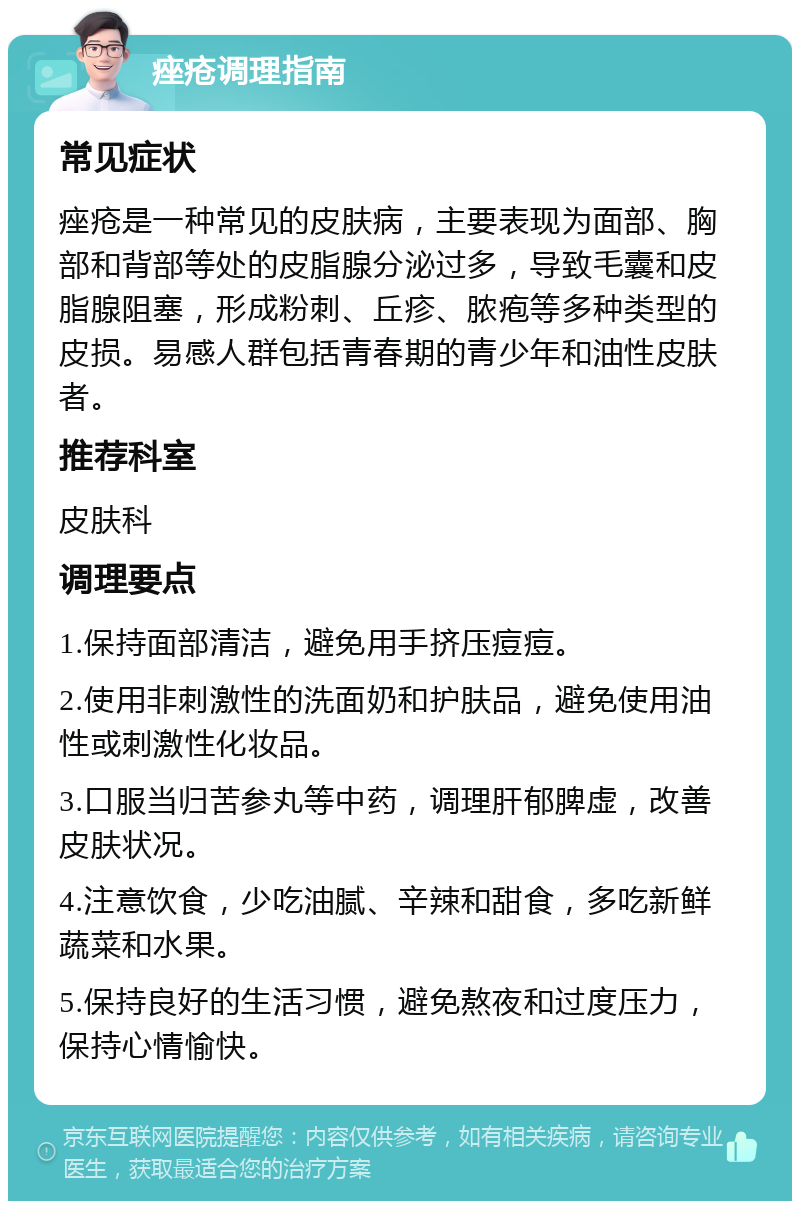 痤疮调理指南 常见症状 痤疮是一种常见的皮肤病，主要表现为面部、胸部和背部等处的皮脂腺分泌过多，导致毛囊和皮脂腺阻塞，形成粉刺、丘疹、脓疱等多种类型的皮损。易感人群包括青春期的青少年和油性皮肤者。 推荐科室 皮肤科 调理要点 1.保持面部清洁，避免用手挤压痘痘。 2.使用非刺激性的洗面奶和护肤品，避免使用油性或刺激性化妆品。 3.口服当归苦参丸等中药，调理肝郁脾虚，改善皮肤状况。 4.注意饮食，少吃油腻、辛辣和甜食，多吃新鲜蔬菜和水果。 5.保持良好的生活习惯，避免熬夜和过度压力，保持心情愉快。