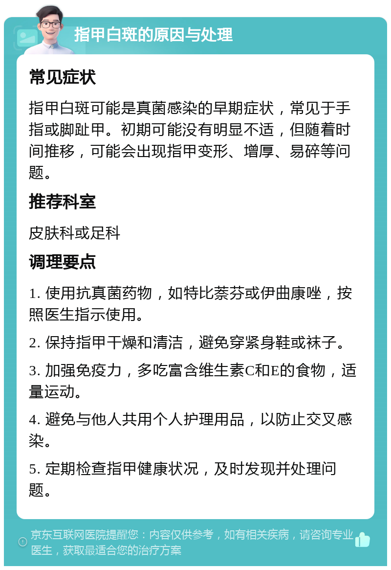 指甲白斑的原因与处理 常见症状 指甲白斑可能是真菌感染的早期症状，常见于手指或脚趾甲。初期可能没有明显不适，但随着时间推移，可能会出现指甲变形、增厚、易碎等问题。 推荐科室 皮肤科或足科 调理要点 1. 使用抗真菌药物，如特比萘芬或伊曲康唑，按照医生指示使用。 2. 保持指甲干燥和清洁，避免穿紧身鞋或袜子。 3. 加强免疫力，多吃富含维生素C和E的食物，适量运动。 4. 避免与他人共用个人护理用品，以防止交叉感染。 5. 定期检查指甲健康状况，及时发现并处理问题。