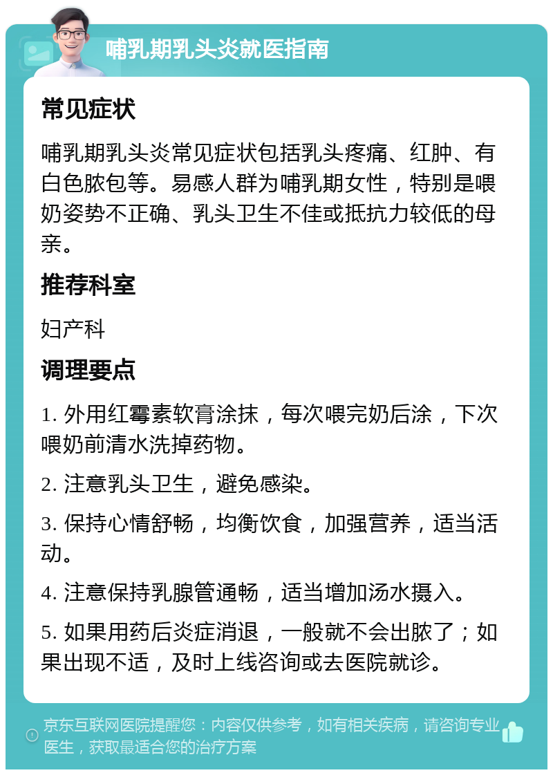 哺乳期乳头炎就医指南 常见症状 哺乳期乳头炎常见症状包括乳头疼痛、红肿、有白色脓包等。易感人群为哺乳期女性，特别是喂奶姿势不正确、乳头卫生不佳或抵抗力较低的母亲。 推荐科室 妇产科 调理要点 1. 外用红霉素软膏涂抹，每次喂完奶后涂，下次喂奶前清水洗掉药物。 2. 注意乳头卫生，避免感染。 3. 保持心情舒畅，均衡饮食，加强营养，适当活动。 4. 注意保持乳腺管通畅，适当增加汤水摄入。 5. 如果用药后炎症消退，一般就不会出脓了；如果出现不适，及时上线咨询或去医院就诊。