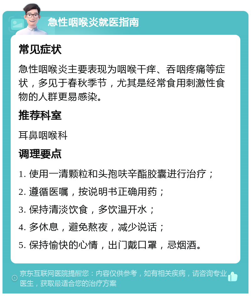 急性咽喉炎就医指南 常见症状 急性咽喉炎主要表现为咽喉干痒、吞咽疼痛等症状，多见于春秋季节，尤其是经常食用刺激性食物的人群更易感染。 推荐科室 耳鼻咽喉科 调理要点 1. 使用一清颗粒和头孢呋辛酯胶囊进行治疗； 2. 遵循医嘱，按说明书正确用药； 3. 保持清淡饮食，多饮温开水； 4. 多休息，避免熬夜，减少说话； 5. 保持愉快的心情，出门戴口罩，忌烟酒。