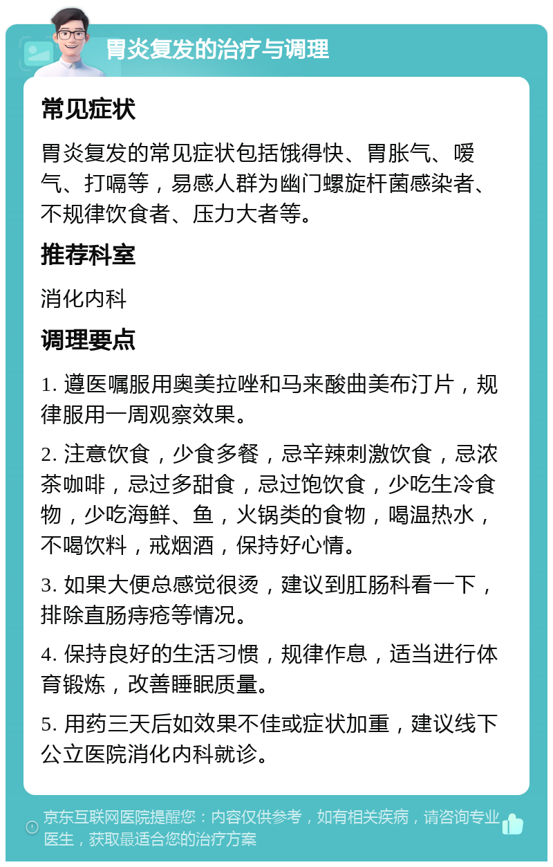 胃炎复发的治疗与调理 常见症状 胃炎复发的常见症状包括饿得快、胃胀气、嗳气、打嗝等，易感人群为幽门螺旋杆菌感染者、不规律饮食者、压力大者等。 推荐科室 消化内科 调理要点 1. 遵医嘱服用奥美拉唑和马来酸曲美布汀片，规律服用一周观察效果。 2. 注意饮食，少食多餐，忌辛辣刺激饮食，忌浓茶咖啡，忌过多甜食，忌过饱饮食，少吃生冷食物，少吃海鲜、鱼，火锅类的食物，喝温热水，不喝饮料，戒烟酒，保持好心情。 3. 如果大便总感觉很烫，建议到肛肠科看一下，排除直肠痔疮等情况。 4. 保持良好的生活习惯，规律作息，适当进行体育锻炼，改善睡眠质量。 5. 用药三天后如效果不佳或症状加重，建议线下公立医院消化内科就诊。