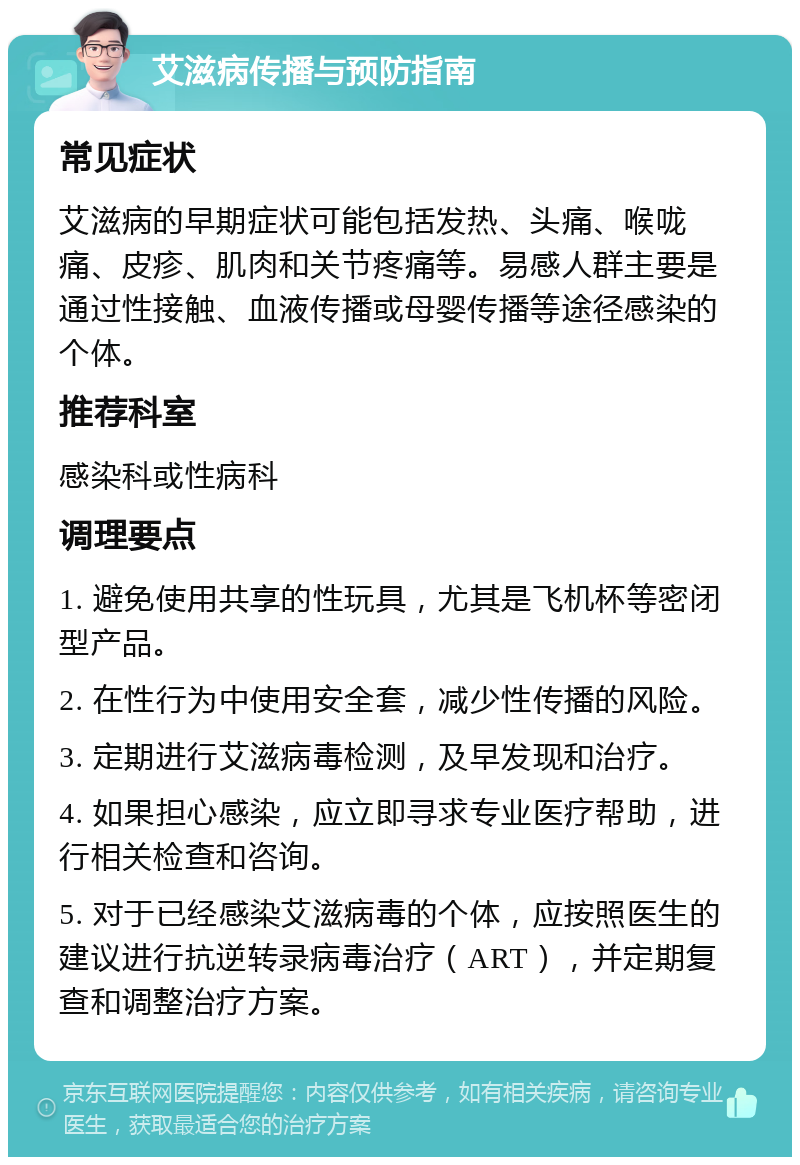 艾滋病传播与预防指南 常见症状 艾滋病的早期症状可能包括发热、头痛、喉咙痛、皮疹、肌肉和关节疼痛等。易感人群主要是通过性接触、血液传播或母婴传播等途径感染的个体。 推荐科室 感染科或性病科 调理要点 1. 避免使用共享的性玩具，尤其是飞机杯等密闭型产品。 2. 在性行为中使用安全套，减少性传播的风险。 3. 定期进行艾滋病毒检测，及早发现和治疗。 4. 如果担心感染，应立即寻求专业医疗帮助，进行相关检查和咨询。 5. 对于已经感染艾滋病毒的个体，应按照医生的建议进行抗逆转录病毒治疗（ART），并定期复查和调整治疗方案。