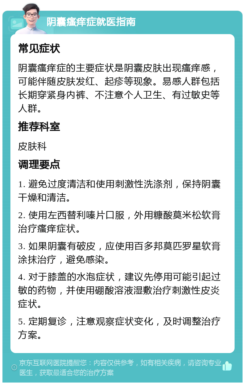 阴囊瘙痒症就医指南 常见症状 阴囊瘙痒症的主要症状是阴囊皮肤出现瘙痒感，可能伴随皮肤发红、起疹等现象。易感人群包括长期穿紧身内裤、不注意个人卫生、有过敏史等人群。 推荐科室 皮肤科 调理要点 1. 避免过度清洁和使用刺激性洗涤剂，保持阴囊干燥和清洁。 2. 使用左西替利嗪片口服，外用糠酸莫米松软膏治疗瘙痒症状。 3. 如果阴囊有破皮，应使用百多邦莫匹罗星软膏涂抹治疗，避免感染。 4. 对于膝盖的水泡症状，建议先停用可能引起过敏的药物，并使用硼酸溶液湿敷治疗刺激性皮炎症状。 5. 定期复诊，注意观察症状变化，及时调整治疗方案。