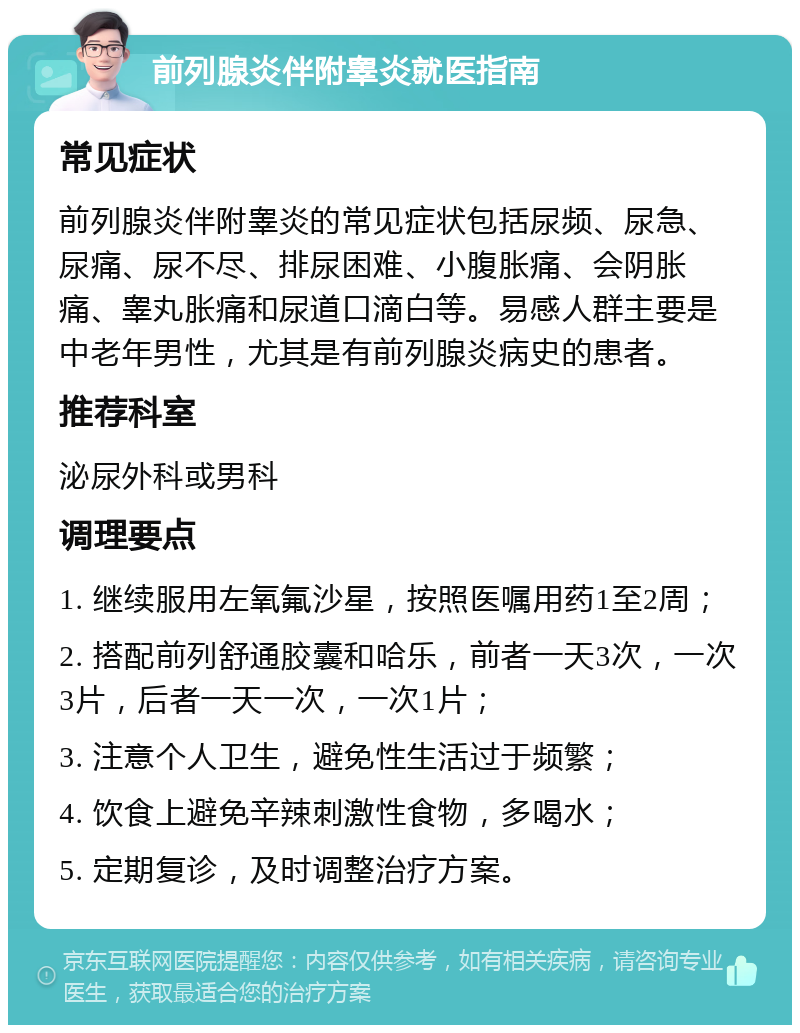 前列腺炎伴附睾炎就医指南 常见症状 前列腺炎伴附睾炎的常见症状包括尿频、尿急、尿痛、尿不尽、排尿困难、小腹胀痛、会阴胀痛、睾丸胀痛和尿道口滴白等。易感人群主要是中老年男性，尤其是有前列腺炎病史的患者。 推荐科室 泌尿外科或男科 调理要点 1. 继续服用左氧氟沙星，按照医嘱用药1至2周； 2. 搭配前列舒通胶囊和哈乐，前者一天3次，一次3片，后者一天一次，一次1片； 3. 注意个人卫生，避免性生活过于频繁； 4. 饮食上避免辛辣刺激性食物，多喝水； 5. 定期复诊，及时调整治疗方案。