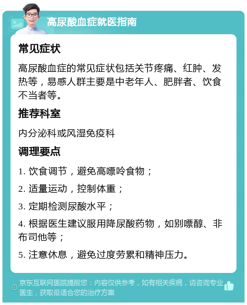 高尿酸血症就医指南 常见症状 高尿酸血症的常见症状包括关节疼痛、红肿、发热等，易感人群主要是中老年人、肥胖者、饮食不当者等。 推荐科室 内分泌科或风湿免疫科 调理要点 1. 饮食调节，避免高嘌呤食物； 2. 适量运动，控制体重； 3. 定期检测尿酸水平； 4. 根据医生建议服用降尿酸药物，如别嘌醇、非布司他等； 5. 注意休息，避免过度劳累和精神压力。