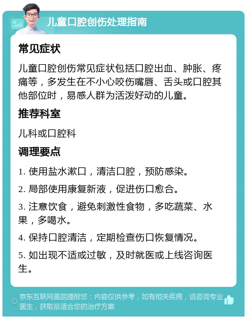 儿童口腔创伤处理指南 常见症状 儿童口腔创伤常见症状包括口腔出血、肿胀、疼痛等，多发生在不小心咬伤嘴唇、舌头或口腔其他部位时，易感人群为活泼好动的儿童。 推荐科室 儿科或口腔科 调理要点 1. 使用盐水漱口，清洁口腔，预防感染。 2. 局部使用康复新液，促进伤口愈合。 3. 注意饮食，避免刺激性食物，多吃蔬菜、水果，多喝水。 4. 保持口腔清洁，定期检查伤口恢复情况。 5. 如出现不适或过敏，及时就医或上线咨询医生。