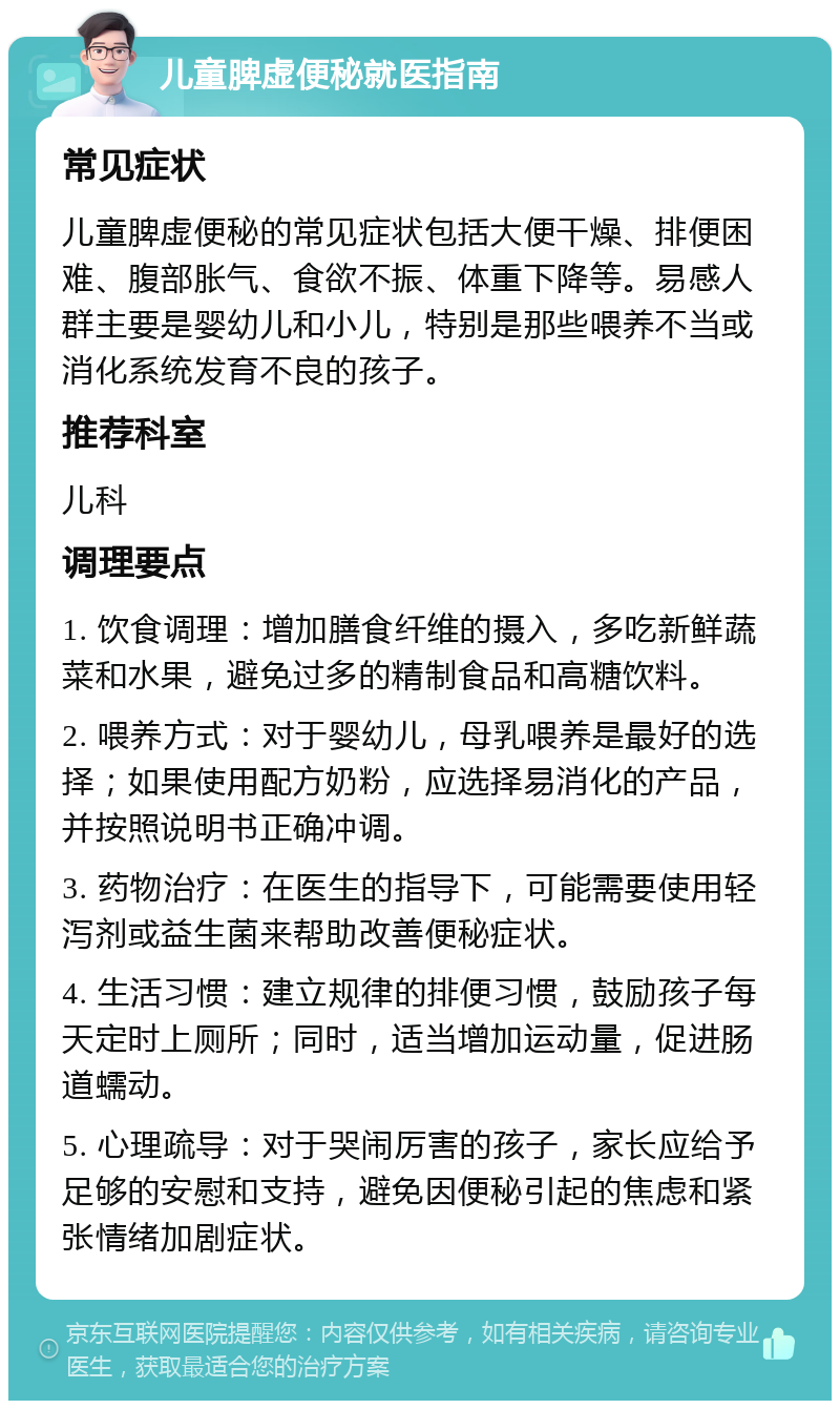 儿童脾虚便秘就医指南 常见症状 儿童脾虚便秘的常见症状包括大便干燥、排便困难、腹部胀气、食欲不振、体重下降等。易感人群主要是婴幼儿和小儿，特别是那些喂养不当或消化系统发育不良的孩子。 推荐科室 儿科 调理要点 1. 饮食调理：增加膳食纤维的摄入，多吃新鲜蔬菜和水果，避免过多的精制食品和高糖饮料。 2. 喂养方式：对于婴幼儿，母乳喂养是最好的选择；如果使用配方奶粉，应选择易消化的产品，并按照说明书正确冲调。 3. 药物治疗：在医生的指导下，可能需要使用轻泻剂或益生菌来帮助改善便秘症状。 4. 生活习惯：建立规律的排便习惯，鼓励孩子每天定时上厕所；同时，适当增加运动量，促进肠道蠕动。 5. 心理疏导：对于哭闹厉害的孩子，家长应给予足够的安慰和支持，避免因便秘引起的焦虑和紧张情绪加剧症状。