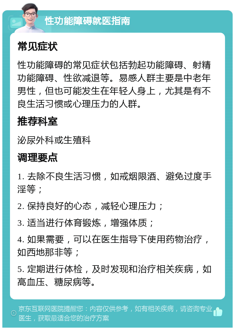 性功能障碍就医指南 常见症状 性功能障碍的常见症状包括勃起功能障碍、射精功能障碍、性欲减退等。易感人群主要是中老年男性，但也可能发生在年轻人身上，尤其是有不良生活习惯或心理压力的人群。 推荐科室 泌尿外科或生殖科 调理要点 1. 去除不良生活习惯，如戒烟限酒、避免过度手淫等； 2. 保持良好的心态，减轻心理压力； 3. 适当进行体育锻炼，增强体质； 4. 如果需要，可以在医生指导下使用药物治疗，如西地那非等； 5. 定期进行体检，及时发现和治疗相关疾病，如高血压、糖尿病等。