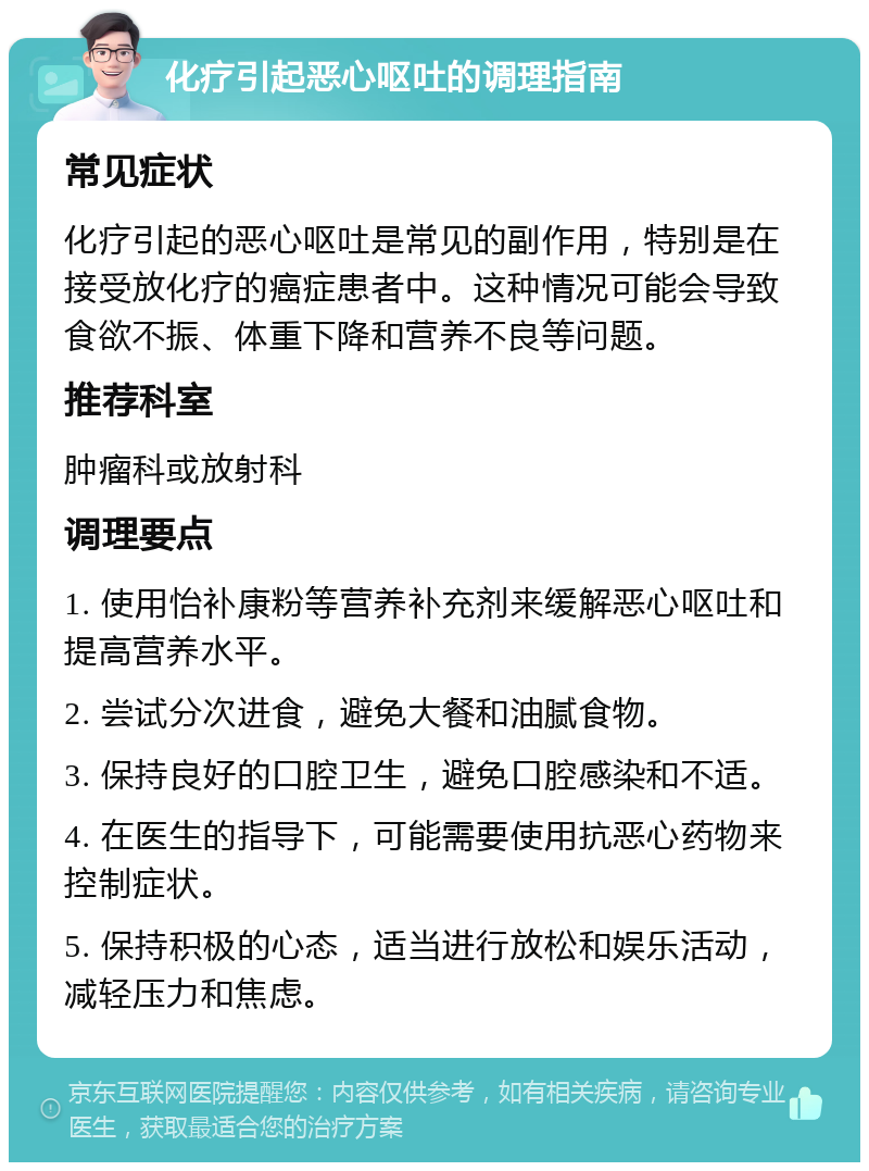 化疗引起恶心呕吐的调理指南 常见症状 化疗引起的恶心呕吐是常见的副作用，特别是在接受放化疗的癌症患者中。这种情况可能会导致食欲不振、体重下降和营养不良等问题。 推荐科室 肿瘤科或放射科 调理要点 1. 使用怡补康粉等营养补充剂来缓解恶心呕吐和提高营养水平。 2. 尝试分次进食，避免大餐和油腻食物。 3. 保持良好的口腔卫生，避免口腔感染和不适。 4. 在医生的指导下，可能需要使用抗恶心药物来控制症状。 5. 保持积极的心态，适当进行放松和娱乐活动，减轻压力和焦虑。