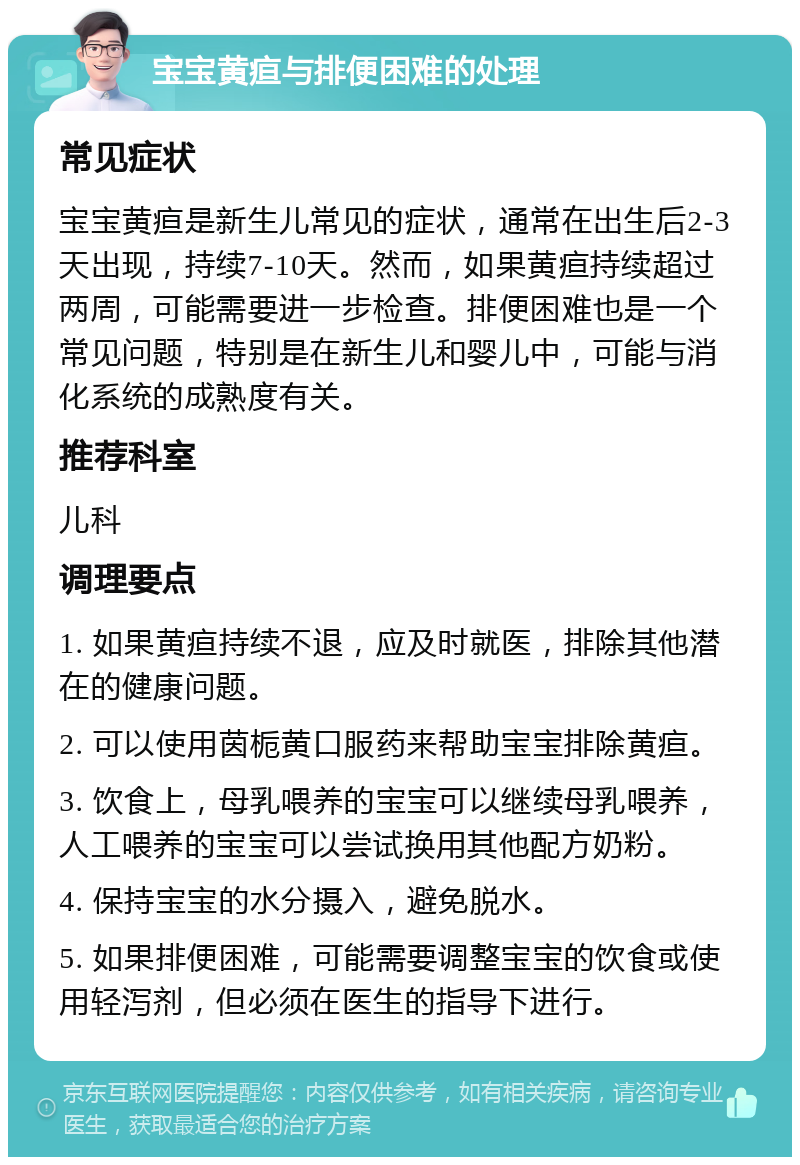 宝宝黄疸与排便困难的处理 常见症状 宝宝黄疸是新生儿常见的症状，通常在出生后2-3天出现，持续7-10天。然而，如果黄疸持续超过两周，可能需要进一步检查。排便困难也是一个常见问题，特别是在新生儿和婴儿中，可能与消化系统的成熟度有关。 推荐科室 儿科 调理要点 1. 如果黄疸持续不退，应及时就医，排除其他潜在的健康问题。 2. 可以使用茵栀黄口服药来帮助宝宝排除黄疸。 3. 饮食上，母乳喂养的宝宝可以继续母乳喂养，人工喂养的宝宝可以尝试换用其他配方奶粉。 4. 保持宝宝的水分摄入，避免脱水。 5. 如果排便困难，可能需要调整宝宝的饮食或使用轻泻剂，但必须在医生的指导下进行。